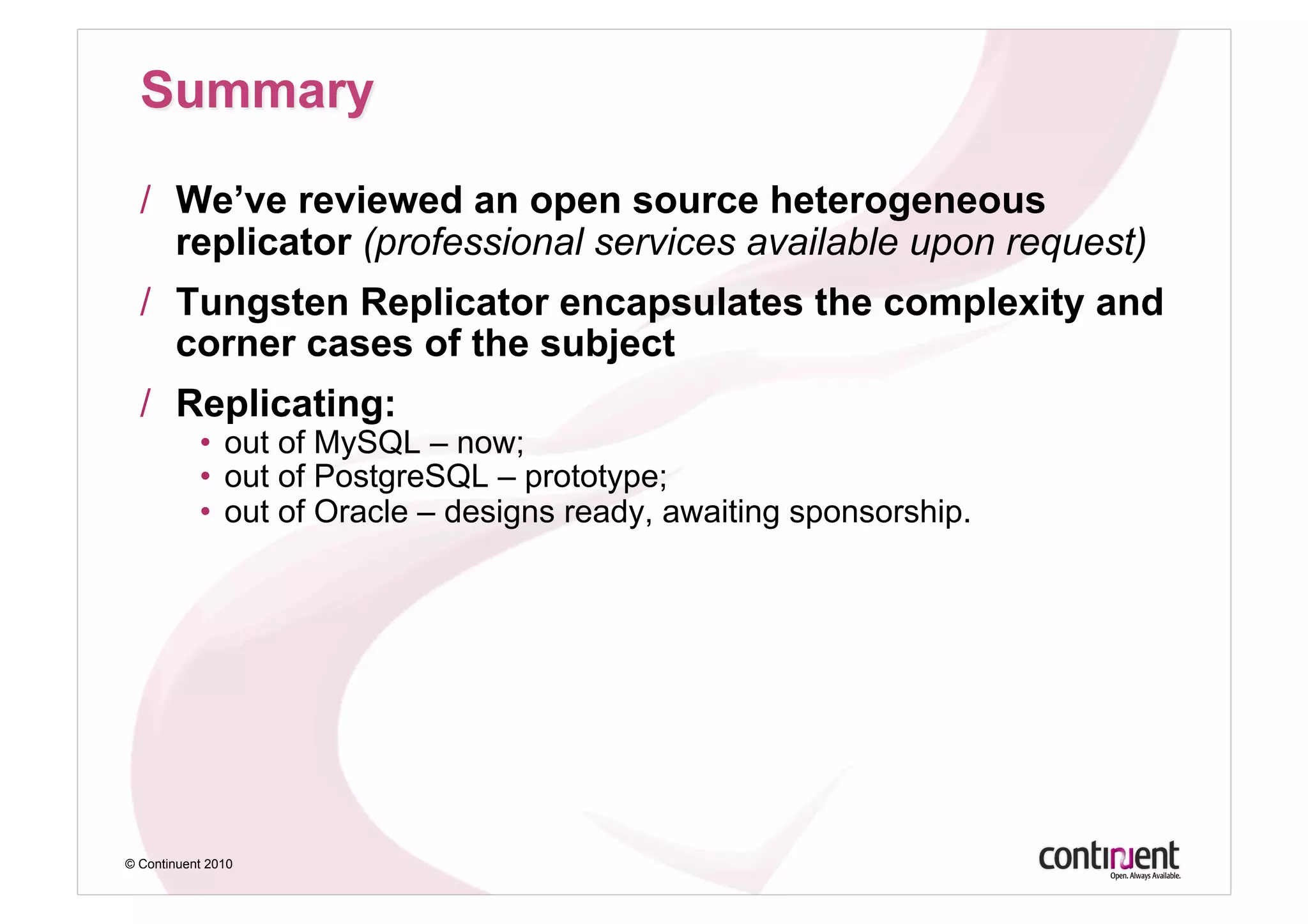 /  We’ve reviewed an open source heterogeneous
     replicator (professional services available upon request)
  /  Tungsten Replicator encapsulates the complexity and
     corner cases of the subject
  /  Replicating:
           •  out of MySQL – now;
           •  out of PostgreSQL – prototype;
           •  out of Oracle – designs ready, awaiting sponsorship.




© Continuent 2010
 