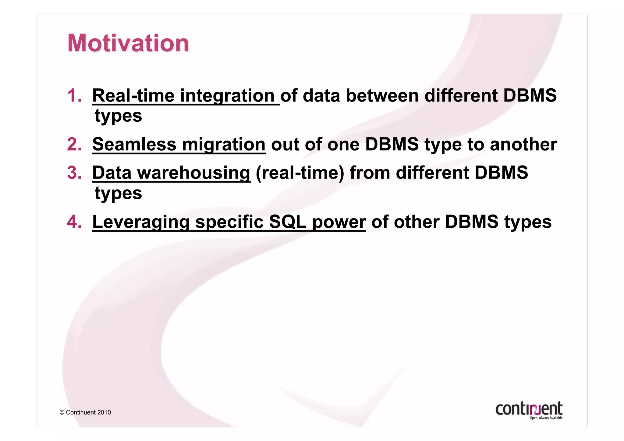 1.  Real-time integration of data between different DBMS
      types
  2.  Seamless migration out of one DBMS type to another
  3.  Data warehousing (real-time) from different DBMS
      types
  4.  Leveraging specific SQL power of other DBMS types




© Continuent 2010
 