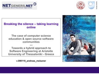 Breaking the silence – taking learning
                online

     The case of computer science
   education & open source software
              communities
                   ---
     Towards a hybrid approach to
    Software Engineering at Aristotle
   University of Thessaloniki - Greece

         v.090119_andreas_meiszner
 