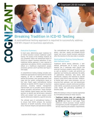 Breaking Tradition in ICD-10 Testing
A nontraditional testing approach is required to successfully address
ICD-10’s impact on business operations.
Executive Summary
In most cases, determining payer readiness for
an ICD-10 transition involves traditional system
testing. The results of this strategy, however, do
not completely reflect the widespread impact of
ICD-10 on a payer’s business operations. A non-
traditional testing approach is also required to
understand and address ICD-10’s comprehensive
effects on a healthcare organization’s people,
processes, partners and IT portfolio (see Figure 1,
next page).
A comprehensive testing strategy includes non-
traditional approaches for testing ICD-9 to ICD-10
mapping, as well as traditional methods for
testing the business rules associated with those
maps and the system configurations based on
the rules. Payers apply nontraditional testing
methods to identify ICD-10’s impact on business
processes, including medical management;
internal staff, such as provider service represen-
tatives; providers; and partners. These nontradi-
tional methods require payers and their testing
partners to identify key performance indicators
(KPIs) and conduct root cause analysis across
specific dimensions related to a specific test area.
The ultimate goal of nontraditional testing is
to ensure that ICD-10 achieves the business
objectives of benefit neutrality, clinical equiva-
lence, financial integrity and operational stability.
The nontraditional test results clearly identify
where — and how — payers can mitigate ICD-10’s
impact and ensure smooth business operations
after the transition to the new codes is complete.
Nontraditional Testing: Going Beyond
Well-Defined Issues
Traditional ICD-10 testing addresses a well-
defined, well-known set of issues. It gauges
whether the IT landscape (both internal and
external) functions properly using ICD-10 codes,
as well as whether it scales and performs as
expected. Such testing also addresses the ability
of applications, interfaces, data stores, data
warehouses, analytics and reporting to operate
properly using ICD-10 codes and data. Tradition-
al testing does cover some processes, such as
ensuring that upstream, core and downstream
systems maintain a smooth end-to-end workflow
under ICD-10, successfully processing 837 claims
under ICD-10 and generating explanation of
benefits (EOB).
While this testing is critical, it must be augmented
by nontraditional testing for these reasons:
•	Traditional testing does not address the
business processes in all the areas affected
by ICD-10 (see Figure 2, next page). These
additional critical processes include medical
management; provider management; customer
service; reporting and analytics requirements;
• Cognizant 20-20 Insights
cognizant 20-20 insights | june 2013
 