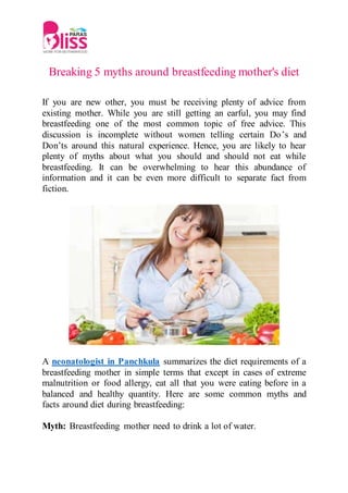 Breaking 5 myths around breastfeeding mother's diet
If you are new other, you must be receiving plenty of advice from
existing mother. While you are still getting an earful, you may find
breastfeeding one of the most common topic of free advice. This
discussion is incomplete without women telling certain Do’s and
Don’ts around this natural experience. Hence, you are likely to hear
plenty of myths about what you should and should not eat while
breastfeeding. It can be overwhelming to hear this abundance of
information and it can be even more difficult to separate fact from
fiction.
A neonatologist in Panchkula summarizes the diet requirements of a
breastfeeding mother in simple terms that except in cases of extreme
malnutrition or food allergy, eat all that you were eating before in a
balanced and healthy quantity. Here are some common myths and
facts around diet during breastfeeding:
Myth: Breastfeeding mother need to drink a lot of water.
 