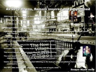As 2010 dawns, Remain inspired and determined 2 009 began with the collapse of Zavvi and Woolworths but sales figures held up A triumph for talent shows, mature artists, Scots and female solo artists Susan Boyle came from nowhere to shift more than 1.6m units in a solid enough year for album sales  Revitalised singles market enjoyed another record-breaking year Lady GaGa took top honours with close to 3m sales while a record number of acts broke the magic seven-figure barrier  The year was dominated by the death of one of music’s greatest ever stars Michael Jackson With a few exceptions, the industry’s greatest triumphs in 2009 have not come from breakthrough artists CDs and downloads still provide the bulk of record labels’ income Consumer interest in ownership begin to be seriously challenged by the idea of access The record industry suffered massively at the hands of filesharing  The main beneficiary of the “free” music phenomena has been the live sector which has seen unprecedented growth in the touring and festival businesses Claims of a compacting festival market following on the back of event cancellations but many festivals continued to sell out The UK’s older demographic are now at the very core of music retail Source: Music week 