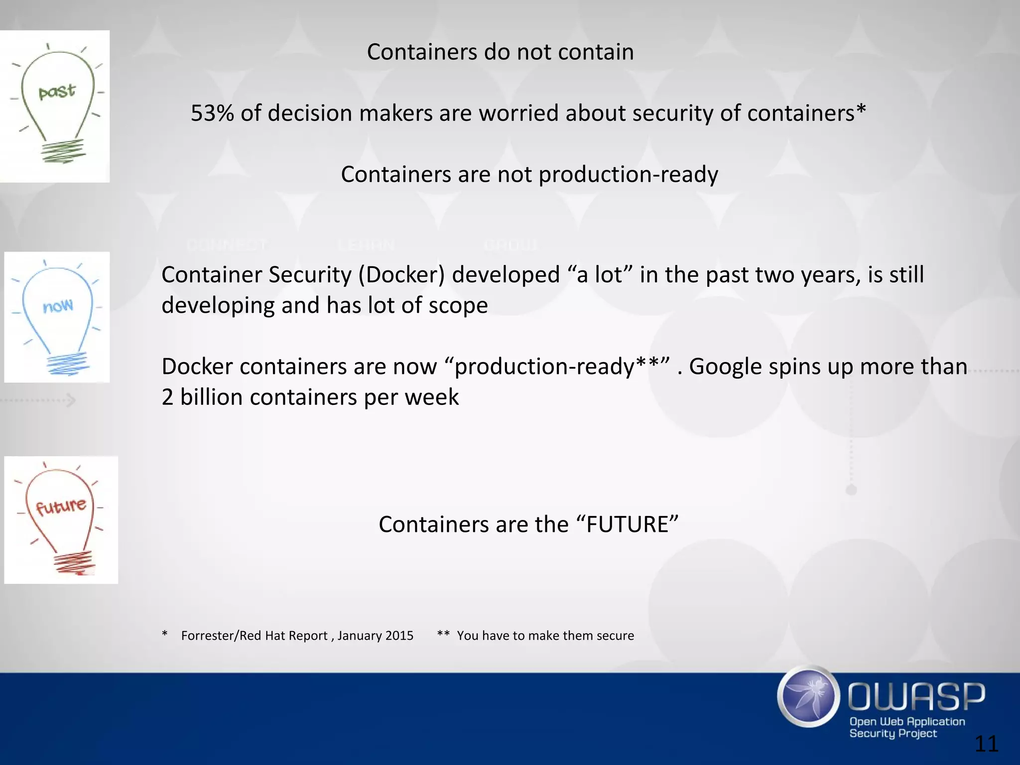 11
Containers do not contain
53% of decision makers are worried about security of containers*
Containers are not production-ready
Container Security (Docker) developed “a lot” in the past two years, is still
developing and has lot of scope
Docker containers are now “production-ready**” . Google spins up more than
2 billion containers per week
Containers are the “FUTURE”
* Forrester/Red Hat Report , January 2015 ** You have to make them secure
 