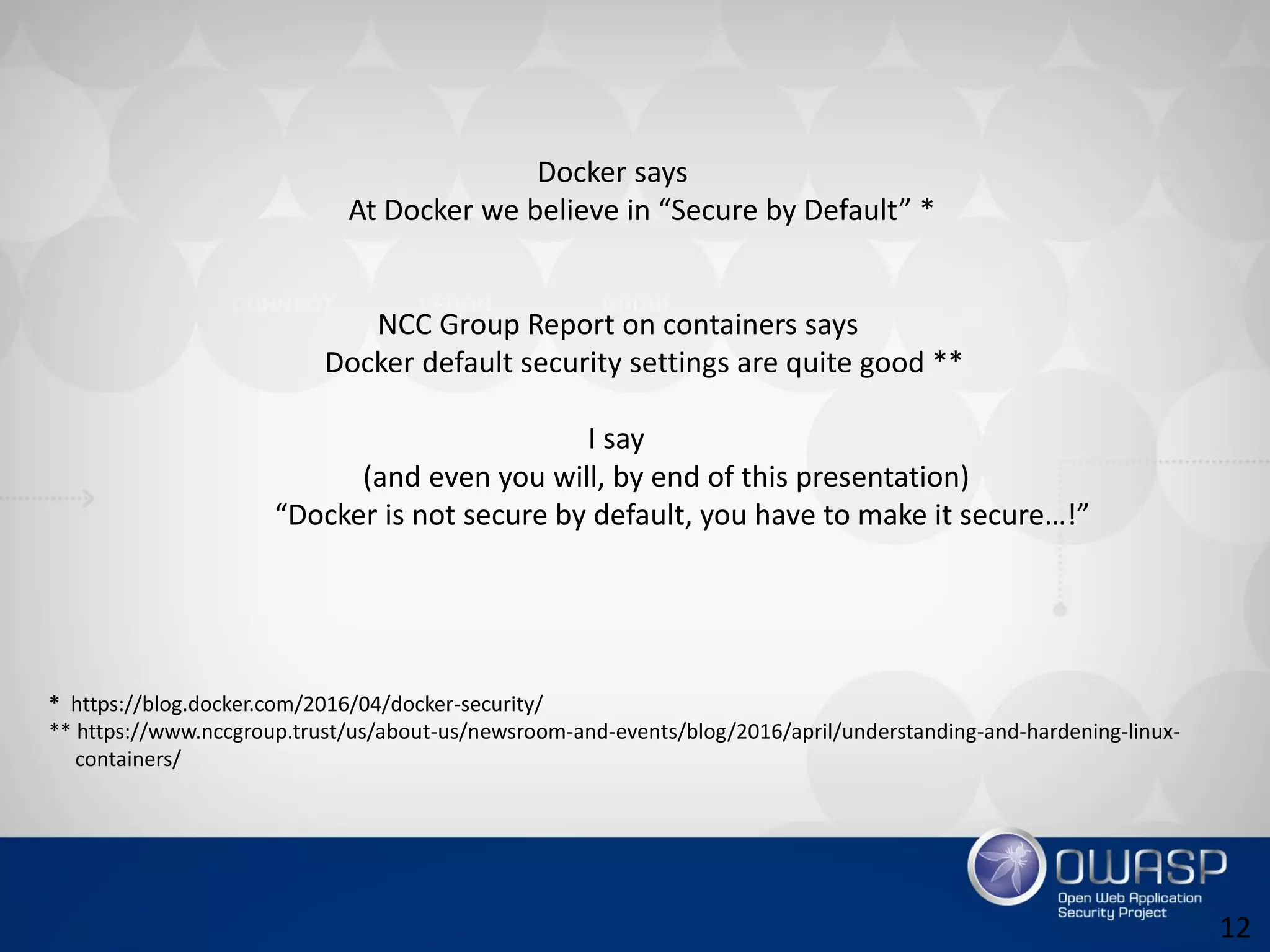 Docker says
At Docker we believe in “Secure by Default” *
NCC Group Report on containers says
Docker default security settings are quite good **
I say
(and even you will, by end of this presentation)
“Docker is not secure by default, you have to make it secure…!”
* https://blog.docker.com/2016/04/docker-security/
** https://www.nccgroup.trust/us/about-us/newsroom-and-events/blog/2016/april/understanding-and-hardening-linux-
containers/
12
 