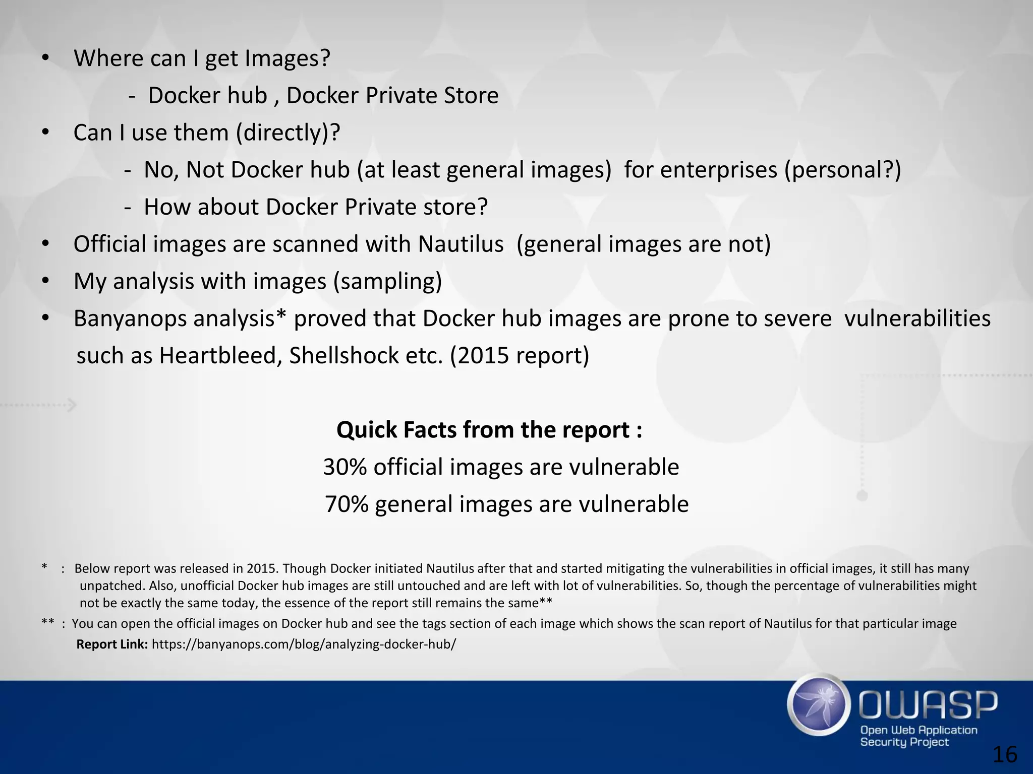 • Where can I get Images?
- Docker hub , Docker Private Store
• Can I use them (directly)?
- No, Not Docker hub (at least general images) for enterprises (personal?)
- How about Docker Private store?
• Official images are scanned with Nautilus (general images are not)
• My analysis with images (sampling)
• Banyanops analysis* proved that Docker hub images are prone to severe vulnerabilities
such as Heartbleed, Shellshock etc. (2015 report)
Quick Facts from the report :
30% official images are vulnerable
70% general images are vulnerable
* : Below report was released in 2015. Though Docker initiated Nautilus after that and started mitigating the vulnerabilities in official images, it still has many
unpatched. Also, unofficial Docker hub images are still untouched and are left with lot of vulnerabilities. So, though the percentage of vulnerabilities might
not be exactly the same today, the essence of the report still remains the same**
** : You can open the official images on Docker hub and see the tags section of each image which shows the scan report of Nautilus for that particular image
Report Link: https://banyanops.com/blog/analyzing-docker-hub/
16
 