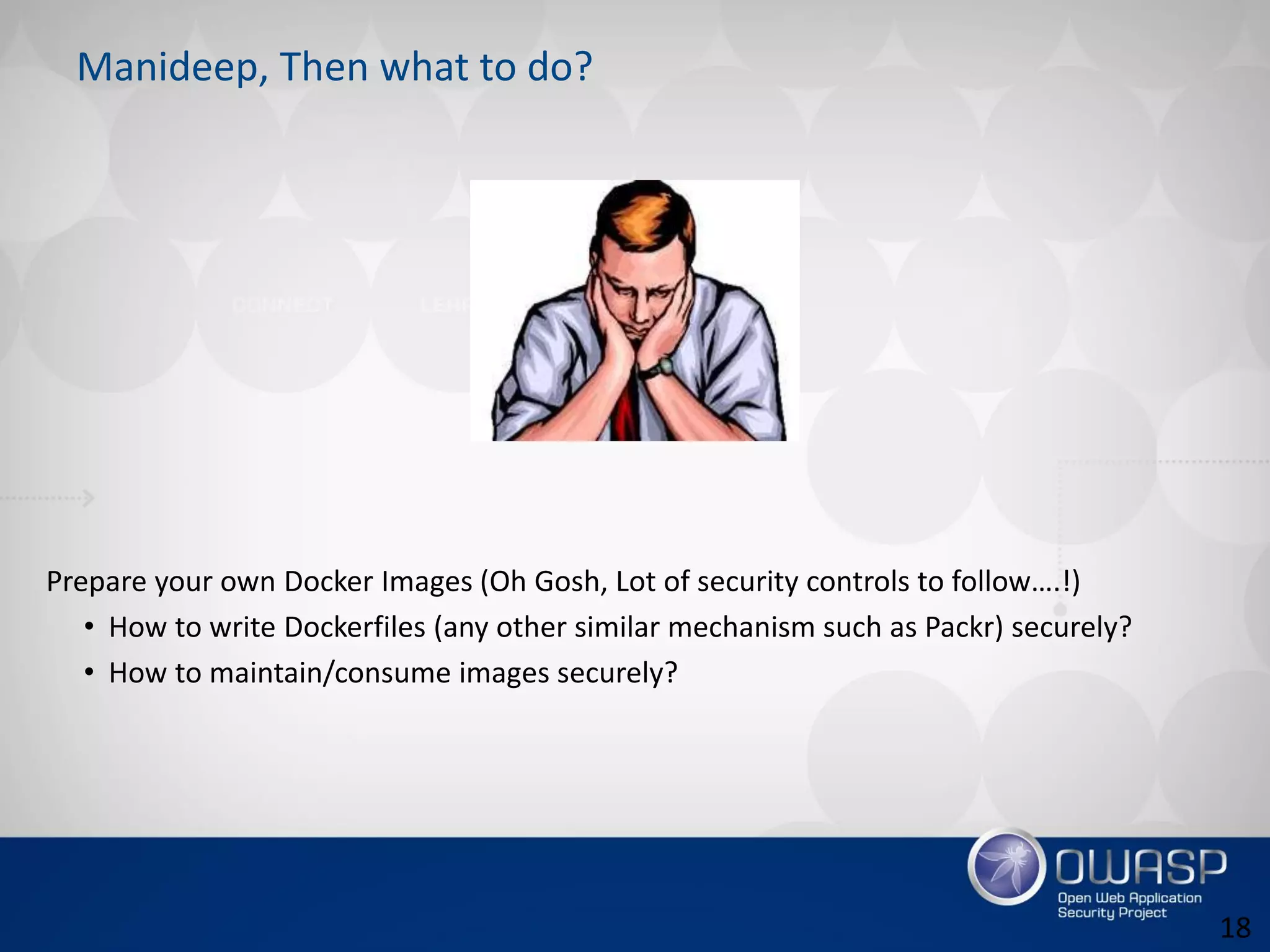 Manideep, Then what to do?
Prepare your own Docker Images (Oh Gosh, Lot of security controls to follow….!)
• How to write Dockerfiles (any other similar mechanism such as Packr) securely?
• How to maintain/consume images securely?
18
 