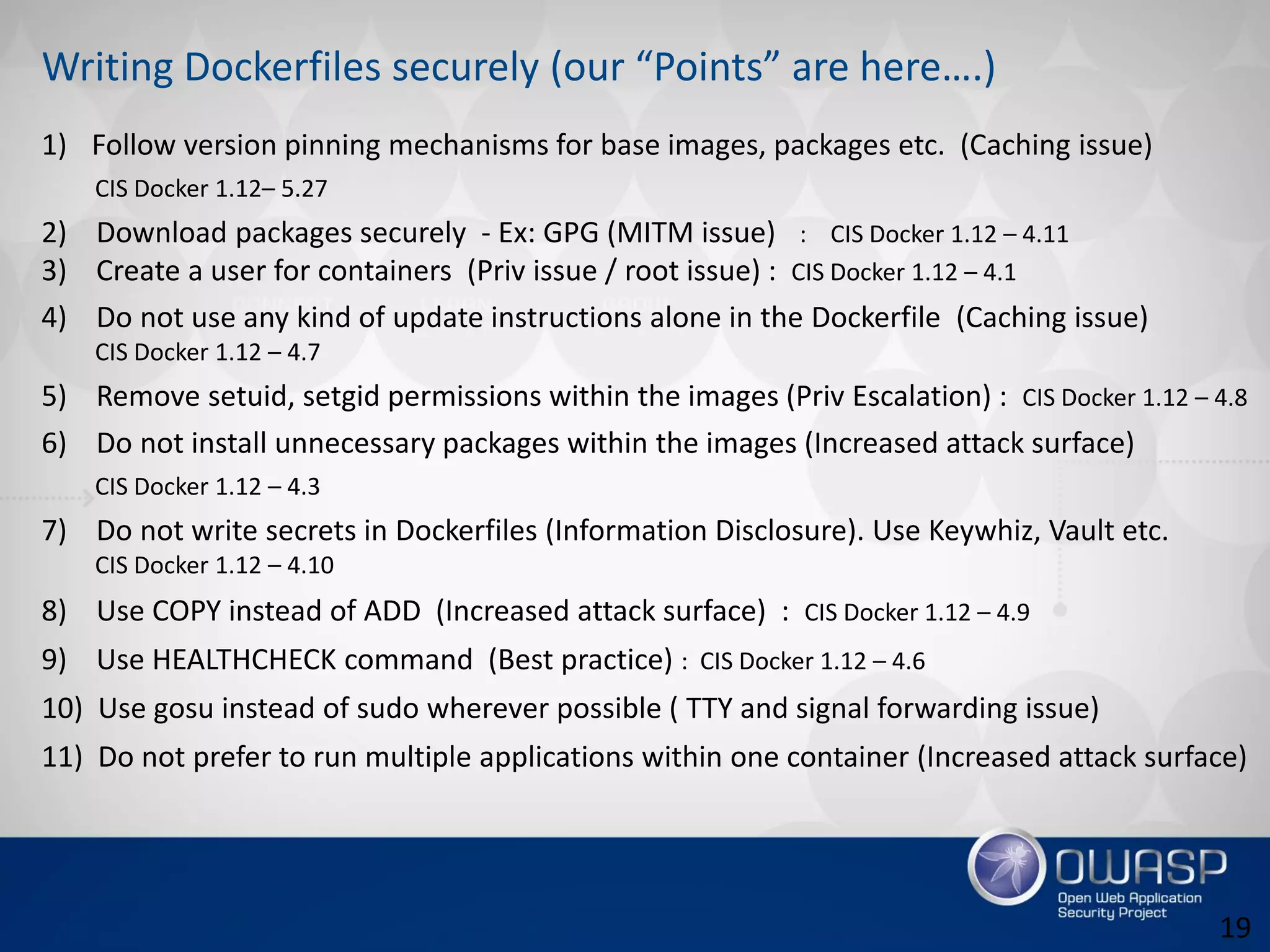 Writing Dockerfiles securely (our “Points” are here….)
1) Follow version pinning mechanisms for base images, packages etc. (Caching issue)
CIS Docker 1.12– 5.27
2) Download packages securely - Ex: GPG (MITM issue) : CIS Docker 1.12 – 4.11
3) Create a user for containers (Priv issue / root issue) : CIS Docker 1.12 – 4.1
4) Do not use any kind of update instructions alone in the Dockerfile (Caching issue)
CIS Docker 1.12 – 4.7
5) Remove setuid, setgid permissions within the images (Priv Escalation) : CIS Docker 1.12 – 4.8
6) Do not install unnecessary packages within the images (Increased attack surface)
CIS Docker 1.12 – 4.3
7) Do not write secrets in Dockerfiles (Information Disclosure). Use Keywhiz, Vault etc.
CIS Docker 1.12 – 4.10
8) Use COPY instead of ADD (Increased attack surface) : CIS Docker 1.12 – 4.9
9) Use HEALTHCHECK command (Best practice) : CIS Docker 1.12 – 4.6
10) Use gosu instead of sudo wherever possible ( TTY and signal forwarding issue)
11) Do not prefer to run multiple applications within one container (Increased attack surface)
19
 