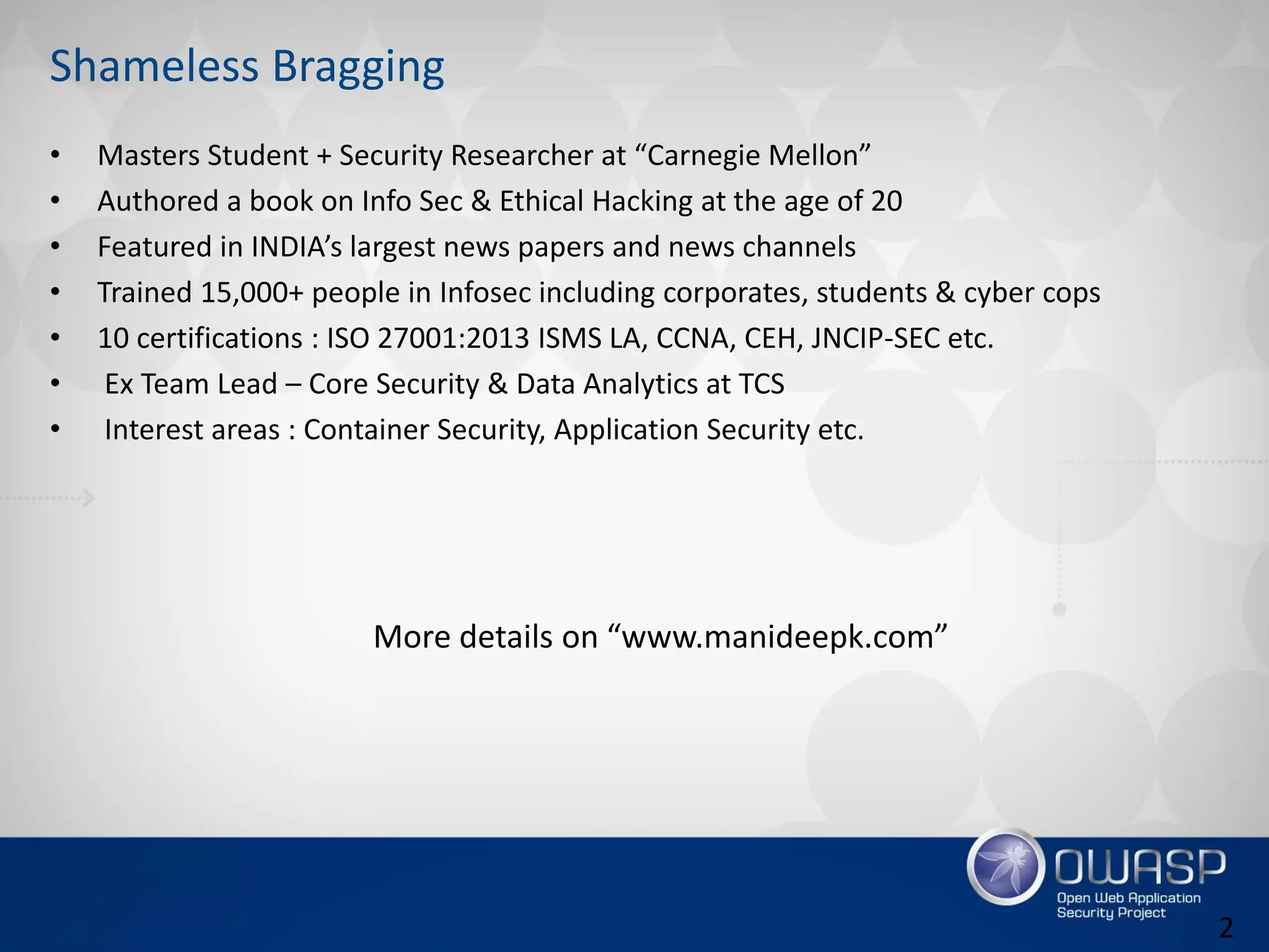 Shameless Bragging
• Masters Student + Security Researcher at “Carnegie Mellon”
• Authored a book on Info Sec & Ethical Hacking at the age of 20
• Featured in INDIA’s largest news papers and news channels
• Trained 15,000+ people in Infosec including corporates, students & cyber cops
• 10 certifications : ISO 27001:2013 ISMS LA, CCNA, CEH, JNCIP-SEC etc.
• Ex Team Lead – Core Security & Data Analytics at TCS
• Interest areas : Container Security, Application Security etc.
More details on “www.manideepk.com”
2
 