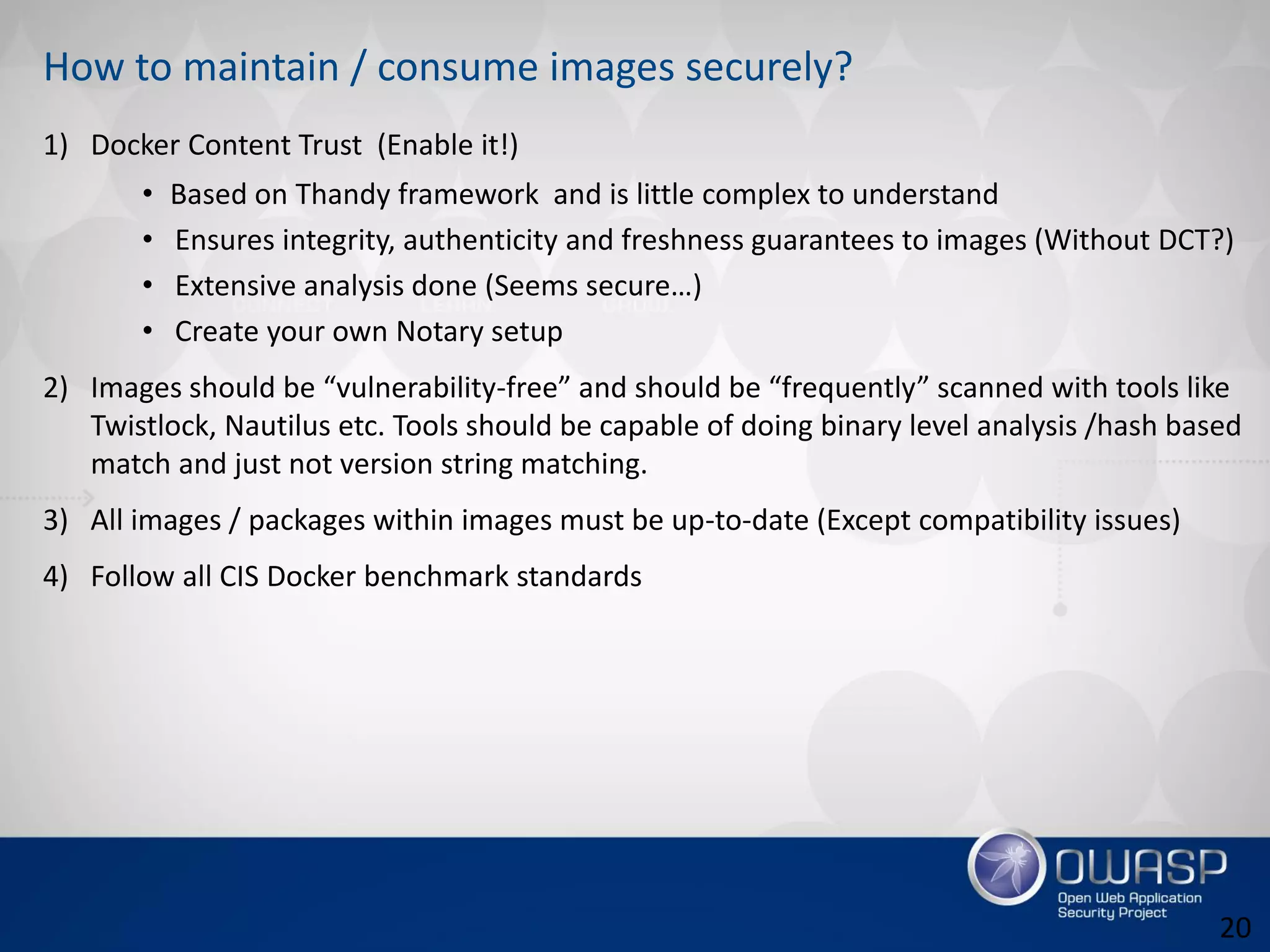 How to maintain / consume images securely?
1) Docker Content Trust (Enable it!)
• Based on Thandy framework and is little complex to understand
• Ensures integrity, authenticity and freshness guarantees to images (Without DCT?)
• Extensive analysis done (Seems secure…)
• Create your own Notary setup
2) Images should be “vulnerability-free” and should be “frequently” scanned with tools like
Twistlock, Nautilus etc. Tools should be capable of doing binary level analysis /hash based
match and just not version string matching.
3) All images / packages within images must be up-to-date (Except compatibility issues)
4) Follow all CIS Docker benchmark standards
20
 