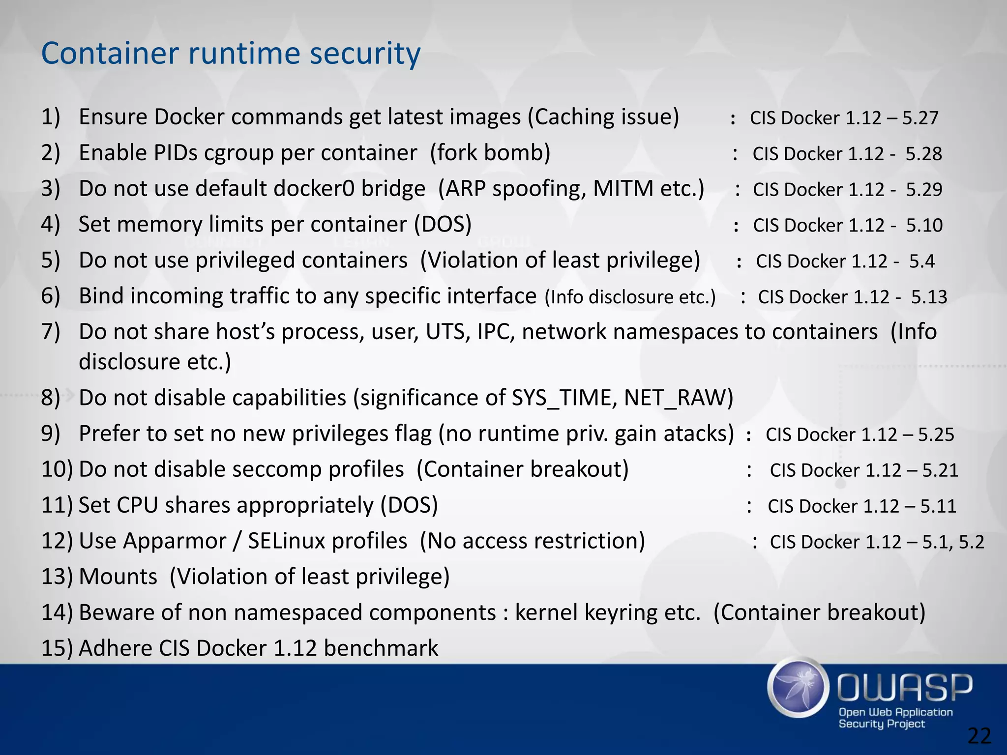 Container runtime security
1) Ensure Docker commands get latest images (Caching issue) : CIS Docker 1.12 – 5.27
2) Enable PIDs cgroup per container (fork bomb) : CIS Docker 1.12 - 5.28
3) Do not use default docker0 bridge (ARP spoofing, MITM etc.) : CIS Docker 1.12 - 5.29
4) Set memory limits per container (DOS) : CIS Docker 1.12 - 5.10
5) Do not use privileged containers (Violation of least privilege) : CIS Docker 1.12 - 5.4
6) Bind incoming traffic to any specific interface (Info disclosure etc.) : CIS Docker 1.12 - 5.13
7) Do not share host’s process, user, UTS, IPC, network namespaces to containers (Info
disclosure etc.)
8) Do not disable capabilities (significance of SYS_TIME, NET_RAW)
9) Prefer to set no new privileges flag (no runtime priv. gain atacks) : CIS Docker 1.12 – 5.25
10) Do not disable seccomp profiles (Container breakout) : CIS Docker 1.12 – 5.21
11) Set CPU shares appropriately (DOS) : CIS Docker 1.12 – 5.11
12) Use Apparmor / SELinux profiles (No access restriction) : CIS Docker 1.12 – 5.1, 5.2
13) Mounts (Violation of least privilege)
14) Beware of non namespaced components : kernel keyring etc. (Container breakout)
15) Adhere CIS Docker 1.12 benchmark
22
 