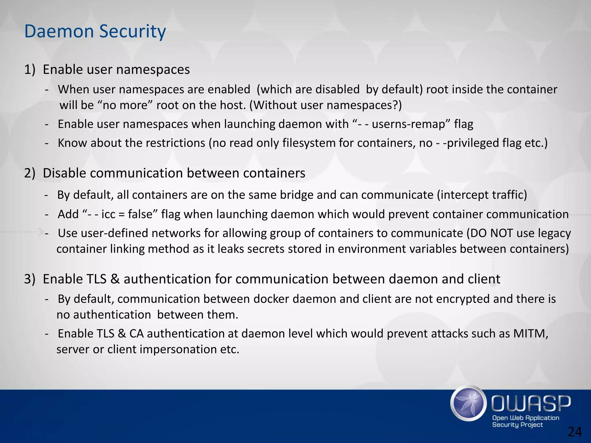 1) Enable user namespaces
- When user namespaces are enabled (which are disabled by default) root inside the container
will be “no more” root on the host. (Without user namespaces?)
- Enable user namespaces when launching daemon with “- - userns-remap” flag
- Know about the restrictions (no read only filesystem for containers, no - -privileged flag etc.)
2) Disable communication between containers
- By default, all containers are on the same bridge and can communicate (intercept traffic)
- Add “- - icc = false” flag when launching daemon which would prevent container communication
- Use user-defined networks for allowing group of containers to communicate (DO NOT use legacy
container linking method as it leaks secrets stored in environment variables between containers)
3) Enable TLS & authentication for communication between daemon and client
- By default, communication between docker daemon and client are not encrypted and there is
no authentication between them.
- Enable TLS & CA authentication at daemon level which would prevent attacks such as MITM,
server or client impersonation etc.
Daemon Security
24
 