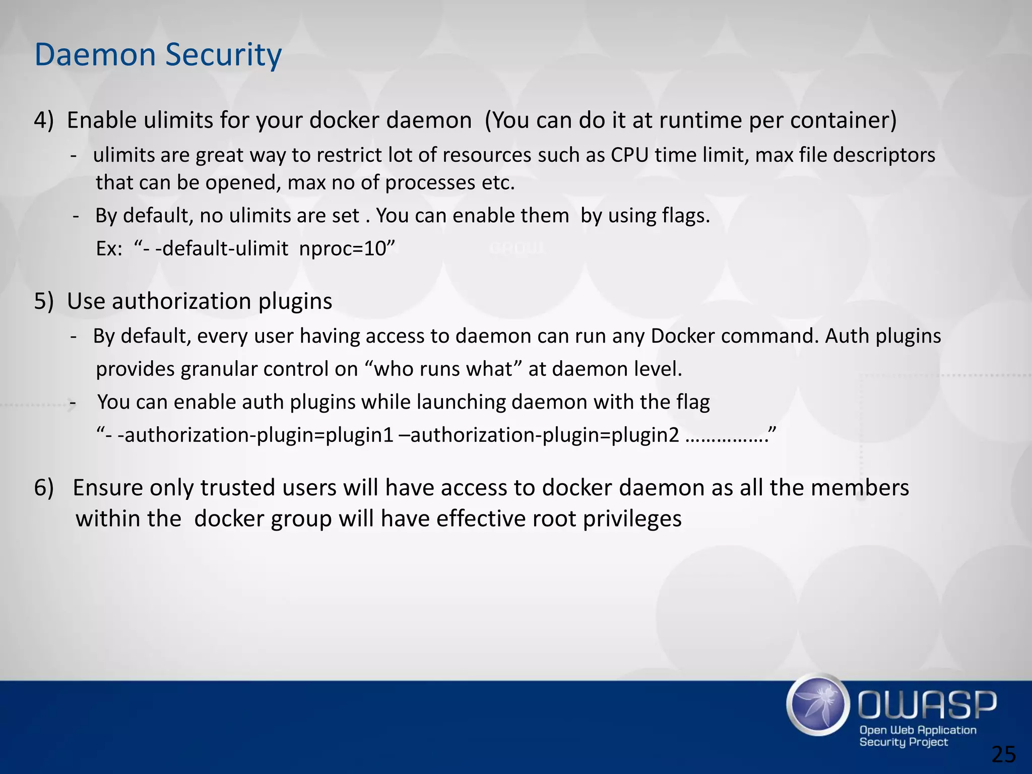Daemon Security
4) Enable ulimits for your docker daemon (You can do it at runtime per container)
- ulimits are great way to restrict lot of resources such as CPU time limit, max file descriptors
that can be opened, max no of processes etc.
- By default, no ulimits are set . You can enable them by using flags.
Ex: “- -default-ulimit nproc=10”
5) Use authorization plugins
- By default, every user having access to daemon can run any Docker command. Auth plugins
provides granular control on “who runs what” at daemon level.
- You can enable auth plugins while launching daemon with the flag
“- -authorization-plugin=plugin1 –authorization-plugin=plugin2 …………….”
6) Ensure only trusted users will have access to docker daemon as all the members
within the docker group will have effective root privileges
25
 
