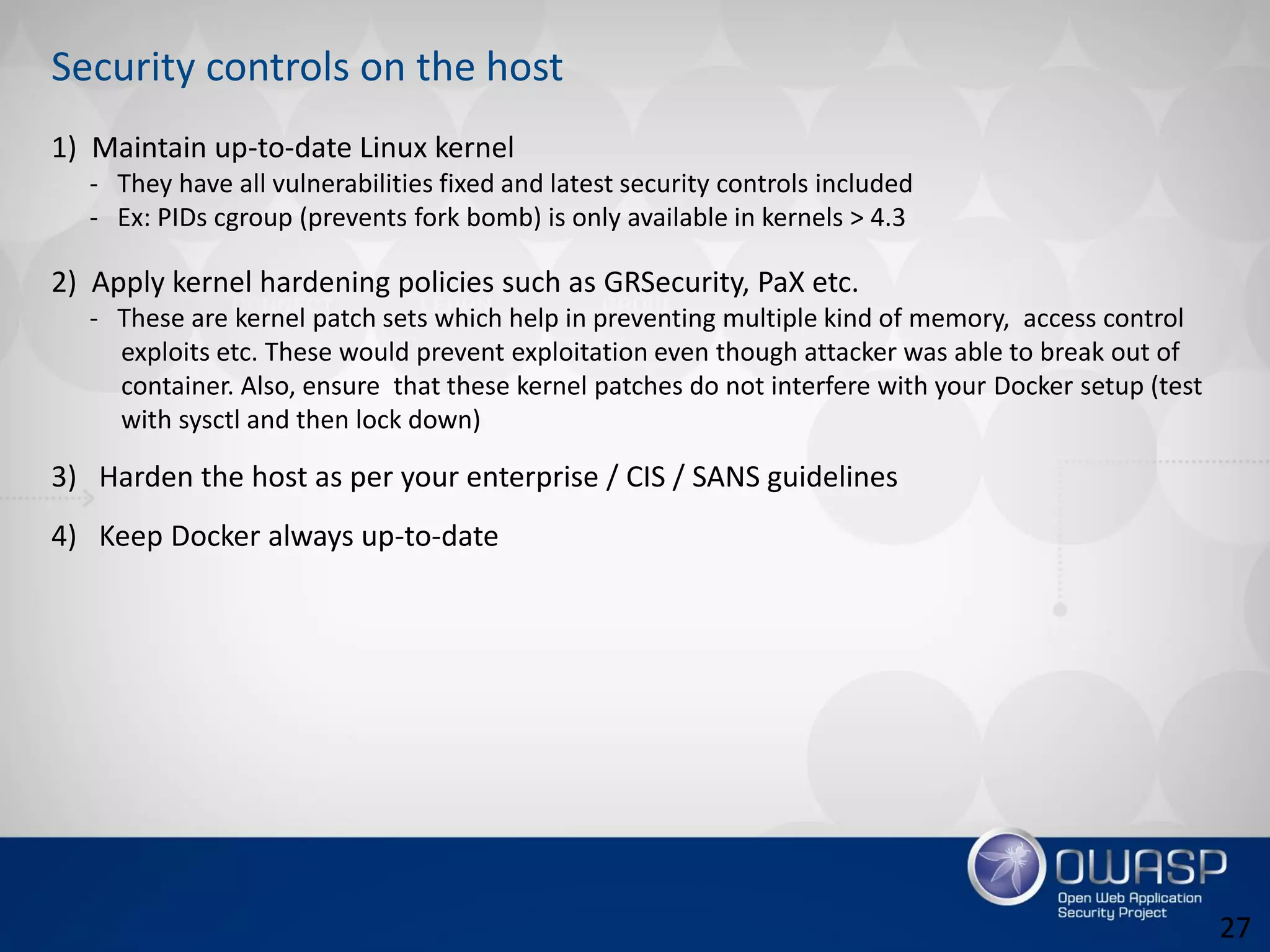 Security controls on the host
1) Maintain up-to-date Linux kernel
- They have all vulnerabilities fixed and latest security controls included
- Ex: PIDs cgroup (prevents fork bomb) is only available in kernels > 4.3
2) Apply kernel hardening policies such as GRSecurity, PaX etc.
- These are kernel patch sets which help in preventing multiple kind of memory, access control
exploits etc. These would prevent exploitation even though attacker was able to break out of
container. Also, ensure that these kernel patches do not interfere with your Docker setup (test
with sysctl and then lock down)
3) Harden the host as per your enterprise / CIS / SANS guidelines
4) Keep Docker always up-to-date
27
 