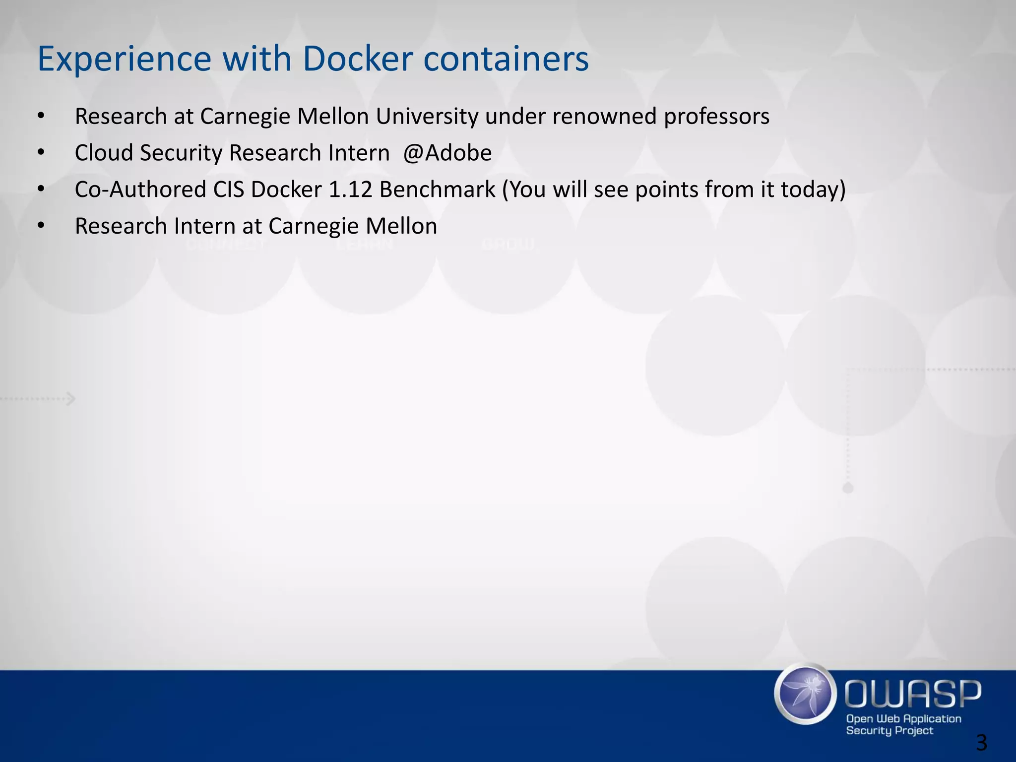 Experience with Docker containers
• Research at Carnegie Mellon University under renowned professors
• Cloud Security Research Intern @Adobe
• Co-Authored CIS Docker 1.12 Benchmark (You will see points from it today)
• Research Intern at Carnegie Mellon
3
 