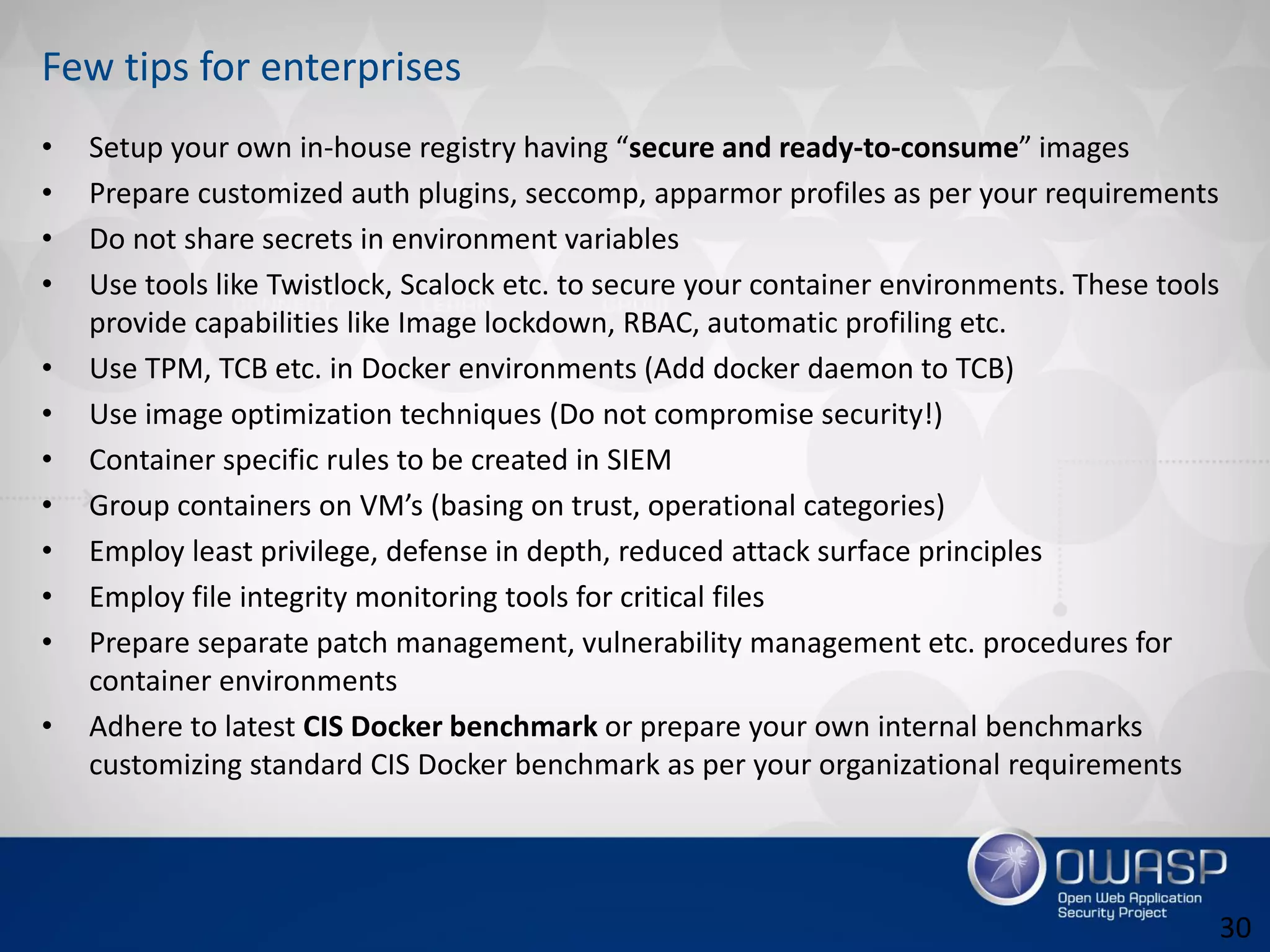 Few tips for enterprises
• Setup your own in-house registry having “secure and ready-to-consume” images
• Prepare customized auth plugins, seccomp, apparmor profiles as per your requirements
• Do not share secrets in environment variables
• Use tools like Twistlock, Scalock etc. to secure your container environments. These tools
provide capabilities like Image lockdown, RBAC, automatic profiling etc.
• Use TPM, TCB etc. in Docker environments (Add docker daemon to TCB)
• Use image optimization techniques (Do not compromise security!)
• Container specific rules to be created in SIEM
• Group containers on VM’s (basing on trust, operational categories)
• Employ least privilege, defense in depth, reduced attack surface principles
• Employ file integrity monitoring tools for critical files
• Prepare separate patch management, vulnerability management etc. procedures for
container environments
• Adhere to latest CIS Docker benchmark or prepare your own internal benchmarks
customizing standard CIS Docker benchmark as per your organizational requirements
30
 