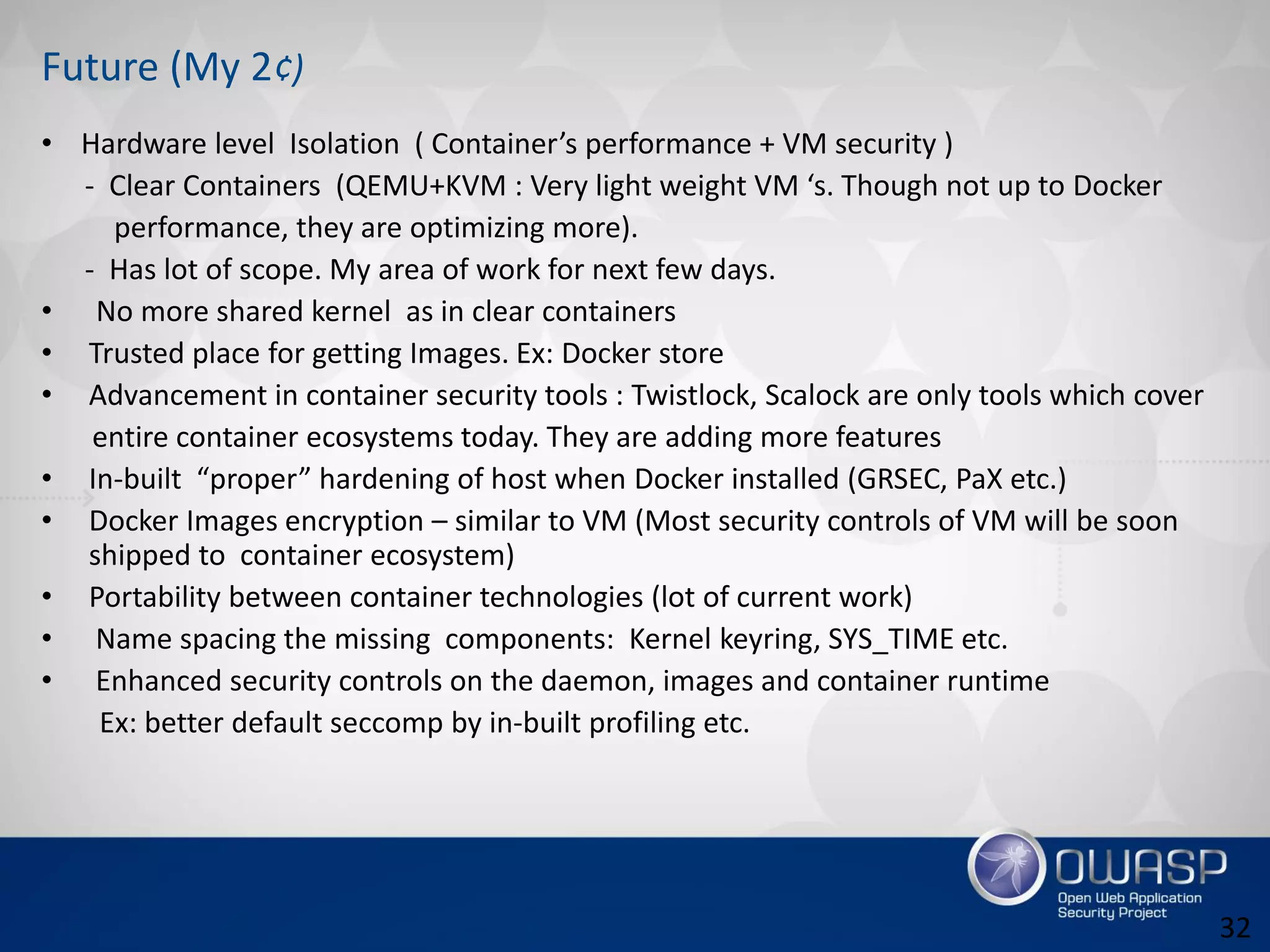 Future (My 2¢)
• Hardware level Isolation ( Container’s performance + VM security )
- Clear Containers (QEMU+KVM : Very light weight VM ‘s. Though not up to Docker
performance, they are optimizing more).
- Has lot of scope. My area of work for next few days.
• No more shared kernel as in clear containers
• Trusted place for getting Images. Ex: Docker store
• Advancement in container security tools : Twistlock, Scalock are only tools which cover
entire container ecosystems today. They are adding more features
• In-built “proper” hardening of host when Docker installed (GRSEC, PaX etc.)
• Docker Images encryption – similar to VM (Most security controls of VM will be soon
shipped to container ecosystem)
• Portability between container technologies (lot of current work)
• Name spacing the missing components: Kernel keyring, SYS_TIME etc.
• Enhanced security controls on the daemon, images and container runtime
Ex: better default seccomp by in-built profiling etc.
32
 