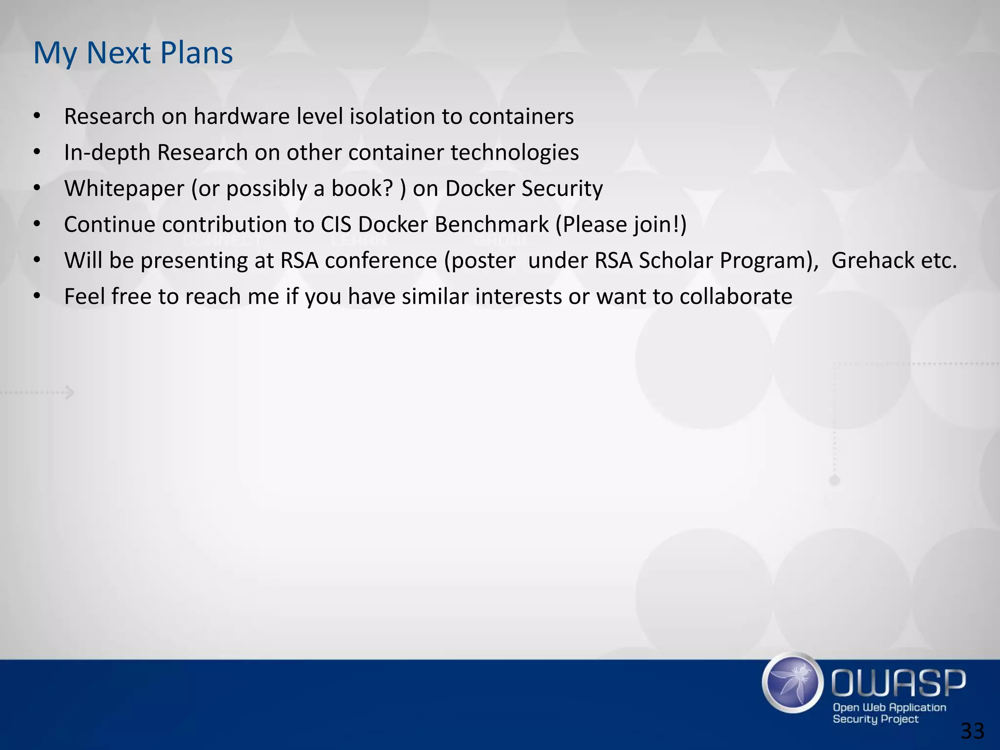 My Next Plans
• Research on hardware level isolation to containers
• In-depth Research on other container technologies
• Whitepaper (or possibly a book? ) on Docker Security
• Continue contribution to CIS Docker Benchmark (Please join!)
• Will be presenting at RSA conference (poster under RSA Scholar Program), Grehack etc.
• Feel free to reach me if you have similar interests or want to collaborate
33
 