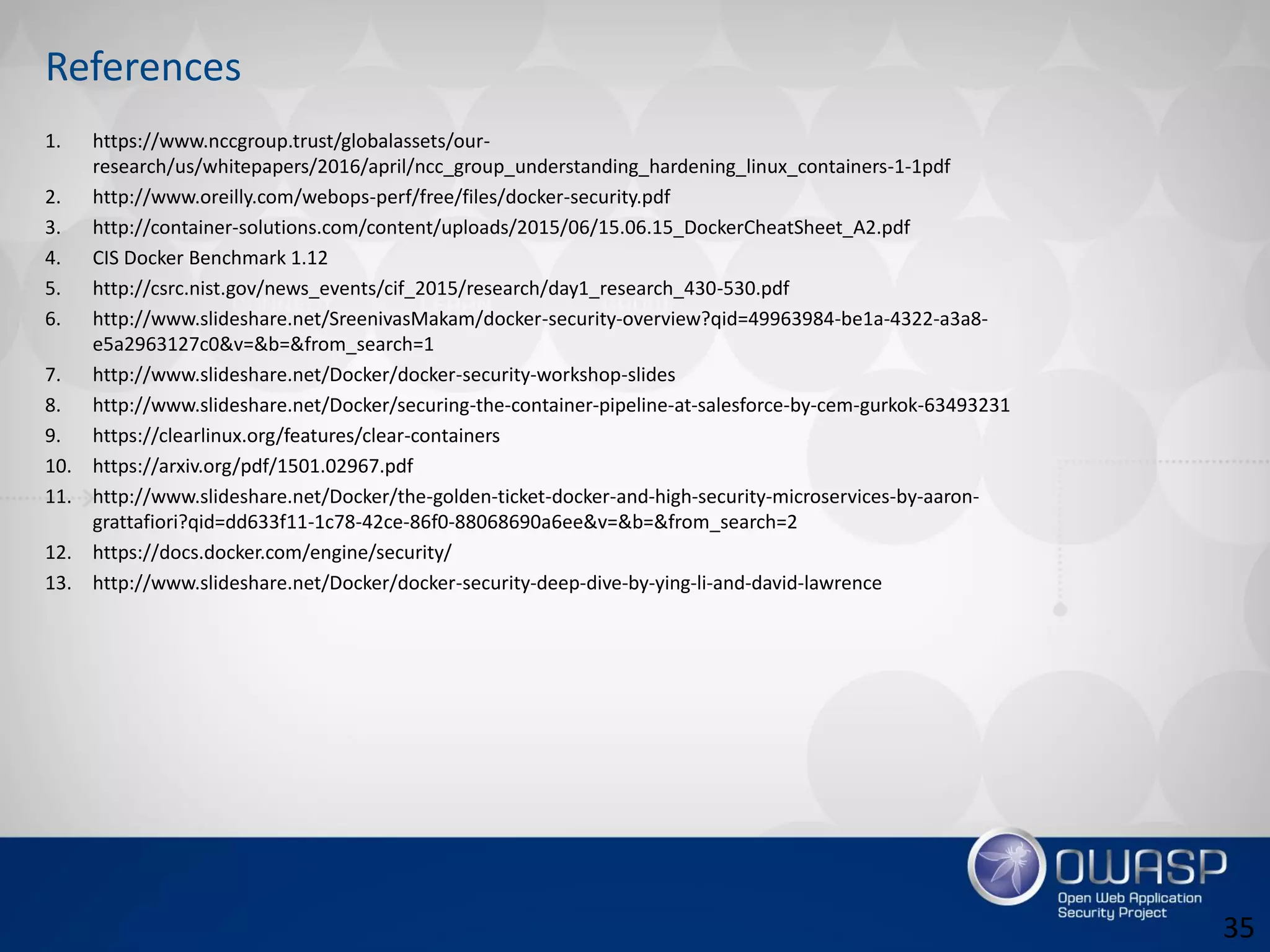 References
1. https://www.nccgroup.trust/globalassets/our-
research/us/whitepapers/2016/april/ncc_group_understanding_hardening_linux_containers-1-1pdf
2. http://www.oreilly.com/webops-perf/free/files/docker-security.pdf
3. http://container-solutions.com/content/uploads/2015/06/15.06.15_DockerCheatSheet_A2.pdf
4. CIS Docker Benchmark 1.12
5. http://csrc.nist.gov/news_events/cif_2015/research/day1_research_430-530.pdf
6. http://www.slideshare.net/SreenivasMakam/docker-security-overview?qid=49963984-be1a-4322-a3a8-
e5a2963127c0&v=&b=&from_search=1
7. http://www.slideshare.net/Docker/docker-security-workshop-slides
8. http://www.slideshare.net/Docker/securing-the-container-pipeline-at-salesforce-by-cem-gurkok-63493231
9. https://clearlinux.org/features/clear-containers
10. https://arxiv.org/pdf/1501.02967.pdf
11. http://www.slideshare.net/Docker/the-golden-ticket-docker-and-high-security-microservices-by-aaron-
grattafiori?qid=dd633f11-1c78-42ce-86f0-88068690a6ee&v=&b=&from_search=2
12. https://docs.docker.com/engine/security/
13. http://www.slideshare.net/Docker/docker-security-deep-dive-by-ying-li-and-david-lawrence
35
 