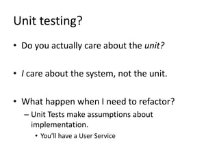 Unit testing?
• Do you actually care about the unit?

• I care about the system, not the unit.

• What happen when I need to refactor?
  – Unit Tests make assumptions about
    implementation.
     • You’ll have a User Service
 