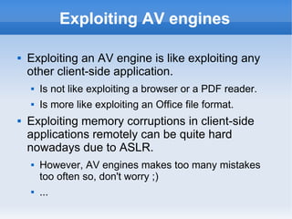 Exploiting AV engines
 Exploiting an AV engine is like exploiting any
other client-side application.
 Is not like exploiting a browser or a PDF reader.
 Is more like exploiting an Office file format.
 Exploiting memory corruptions in client-side
applications remotely can be quite hard
nowadays due to ASLR.
 However, AV engines makes too many mistakes
too often so, don't worry ;)
 ...
 