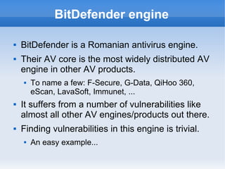 BitDefender engine
 BitDefender is a Romanian antivirus engine.
 Their AV core is the most widely distributed AV
engine in other AV products.
 To name a few: F-Secure, G-Data, QiHoo 360,
eScan, LavaSoft, Immunet, ...
 It suffers from a number of vulnerabilities like
almost all other AV engines/products out there.
 Finding vulnerabilities in this engine is trivial.
 An easy example...
 