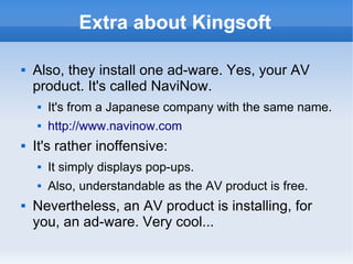 Extra about Kingsoft 
 Also, they install one ad-ware. Yes, your AV 
product. It's called NaviNow. 
 It's from a Japanese company with the same name. 
 http://www.navinow.com 
 It's rather inoffensive: 
 It simply displays pop-ups. 
 Also, understandable as the AV product is free. 
 Nevertheless, an AV product is installing, for 
you, an ad-ware. Very cool... 
 
