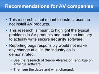 Recommendations for AV companies 
 This research is not meant to instruct users to 
not install AV products. 
 This research is meant to highlight the typical 
problems in AV products and push the industry 
to actually write secure security software. 
 Reporting bugs responsibly would not make 
any change at all in the industry as is 
demonstrated: 
 See the research of Sergio Alvarez or Feng Xue on 
antivirus software. 
 Then see the dates and what changed. 
 