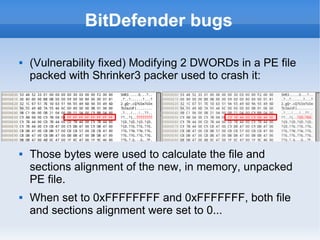 BitDefender bugs 
 (Vulnerability fixed) Modifying 2 DWORDs in a PE file 
packed with Shrinker3 packer used to crash it: 
 Those bytes were used to calculate the file and 
sections alignment of the new, in memory, unpacked 
PE file. 
 When set to 0xFFFFFFFF and 0xFFFFFFF, both file 
and sections alignment were set to 0... 
 