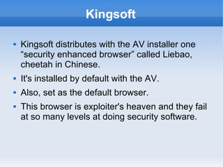 Kingsoft 
 Kingsoft distributes with the AV installer one 
“security enhanced browser” called Liebao, 
cheetah in Chinese. 
 It's installed by default with the AV. 
 Also, set as the default browser. 
 This browser is exploiter's heaven and they fail 
at so many levels at doing security software. 
 
