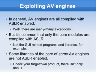 Exploiting AV engines 
 In general, AV engines are all compiled with 
ASLR enabled. 
 Well, there are many-many exceptio...
