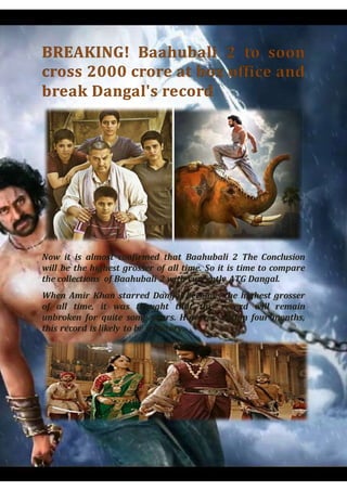Now it is almost confirmed that Baahubali 2 The Conclusion
will be the highest grosser of all time. So it is time to compare
the collections of Baahubali 2 with currently ATG Dangal.
When Amir Khan starred Dangal becomes the highest grosser
of all time, it was thought that this record will remain
unbroken for quite some years. However, within four months,
this record is likely to be a history.
 