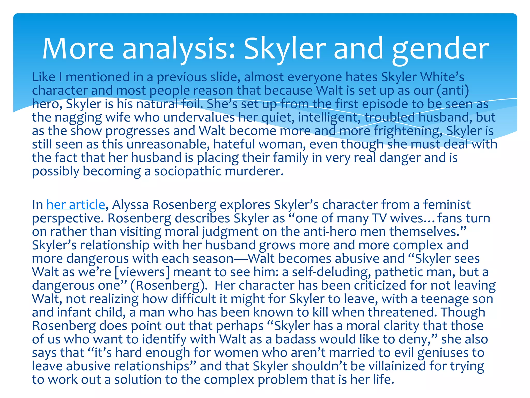More analysis: Skyler and gender
Like I mentioned in a previous slide, almost everyone hates Skyler White’s
character and most people reason that because Walt is set up as our (anti)
hero, Skyler is his natural foil. She’s set up from the first episode to be seen as
the nagging wife who undervalues her quiet, intelligent, troubled husband, but
as the show progresses and Walt become more and more frightening, Skyler is
still seen as this unreasonable, hateful woman, even though she must deal with
the fact that her husband is placing their family in very real danger and is
possibly becoming a sociopathic murderer.

In her article, Alyssa Rosenberg explores Skyler’s character from a feminist
perspective. Rosenberg describes Skyler as “one of many TV wives…fans turn
on rather than visiting moral judgment on the anti-hero men themselves.”
Skyler’s relationship with her husband grows more and more complex and
more dangerous with each season—Walt becomes abusive and “Skyler sees
Walt as we’re [viewers] meant to see him: a self-deluding, pathetic man, but a
dangerous one” (Rosenberg). Her character has been criticized for not leaving
Walt, not realizing how difficult it might for Skyler to leave, with a teenage son
and infant child, a man who has been known to kill when threatened. Though
Rosenberg does point out that perhaps “Skyler has a moral clarity that those
of us who want to identify with Walt as a badass would like to deny,” she also
says that “it’s hard enough for women who aren’t married to evil geniuses to
leave abusive relationships” and that Skyler shouldn’t be villainized for trying
to work out a solution to the complex problem that is her life.
 