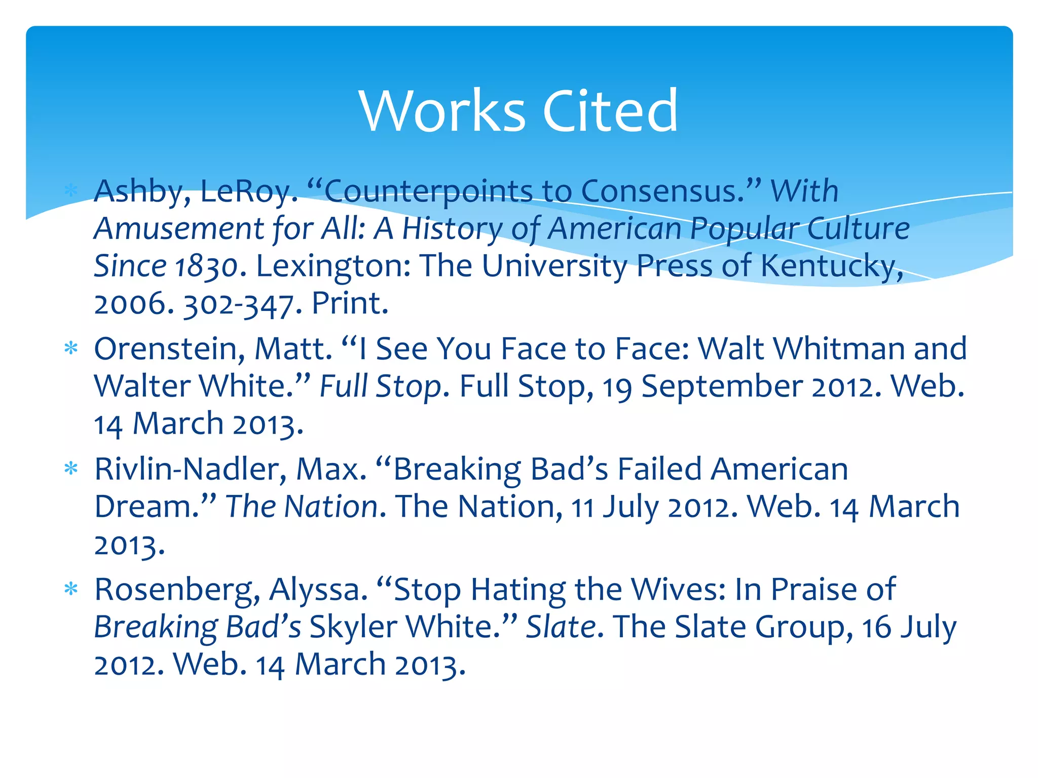 Works Cited
Ashby, LeRoy. “Counterpoints to Consensus.” With
Amusement for All: A History of American Popular Culture
Since 1830. Lexington: The University Press of Kentucky,
2006. 302-347. Print.
Orenstein, Matt. “I See You Face to Face: Walt Whitman and
Walter White.” Full Stop. Full Stop, 19 September 2012. Web.
14 March 2013.
Rivlin-Nadler, Max. “Breaking Bad’s Failed American
Dream.” The Nation. The Nation, 11 July 2012. Web. 14 March
2013.
Rosenberg, Alyssa. “Stop Hating the Wives: In Praise of
Breaking Bad’s Skyler White.” Slate. The Slate Group, 16 July
2012. Web. 14 March 2013.
 