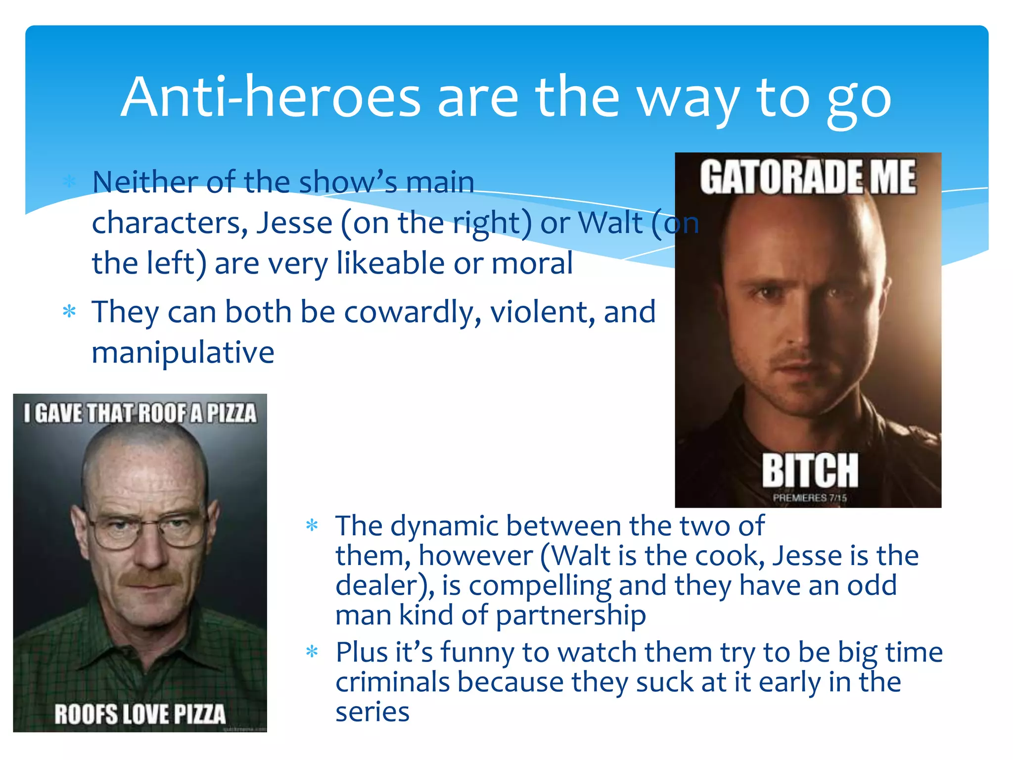 Anti-heroes are the way to go
Neither of the show’s main
characters, Jesse (on the right) or Walt (on
the left) are very likeable or moral
They can both be cowardly, violent, and
manipulative




                 The dynamic between the two of
                 them, however (Walt is the cook, Jesse is the
                 dealer), is compelling and they have an odd
                 man kind of partnership
                 Plus it’s funny to watch them try to be big time
                 criminals because they suck at it early in the
                 series
 