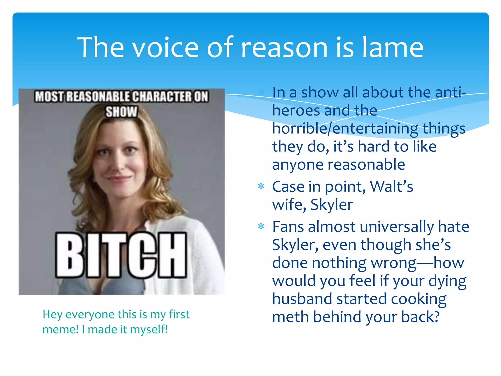 The voice of reason is lame
                                In a show all about the anti-
                                heroes and the
                                horrible/entertaining things
                                they do, it’s hard to like
                                anyone reasonable
                                Case in point, Walt’s
                                wife, Skyler
                                Fans almost universally hate
                                Skyler, even though she’s
                                done nothing wrong—how
                                would you feel if your dying
                                husband started cooking
Hey everyone this is my first   meth behind your back?
meme! I made it myself!
 