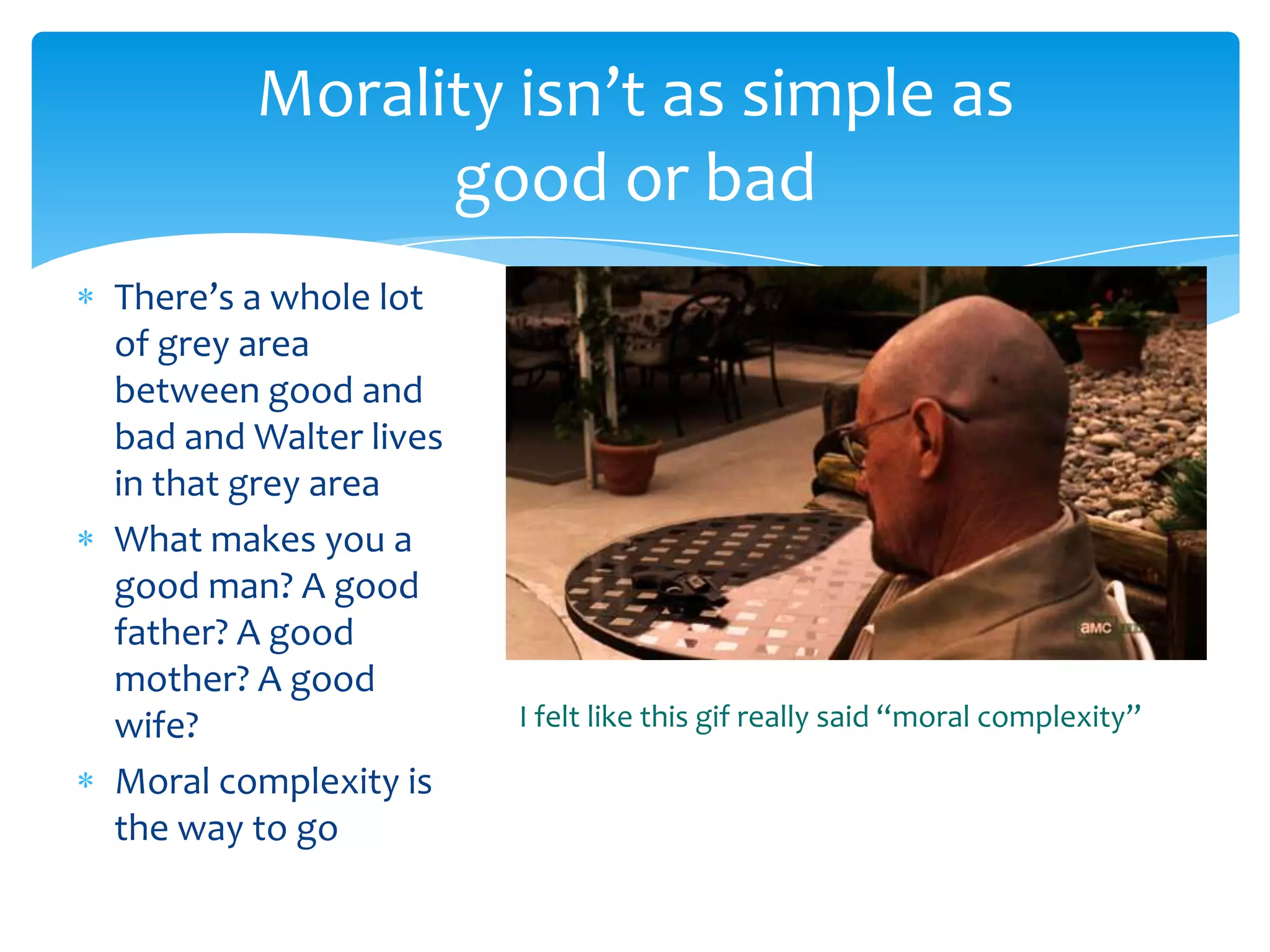 Morality isn’t as simple as
              good or bad
There’s a whole lot
of grey area
between good and
bad and Walter lives
in that grey area
What makes you a
good man? A good
father? A good
mother? A good
wife?                  I felt like this gif really said “moral complexity”

Moral complexity is
the way to go
 
