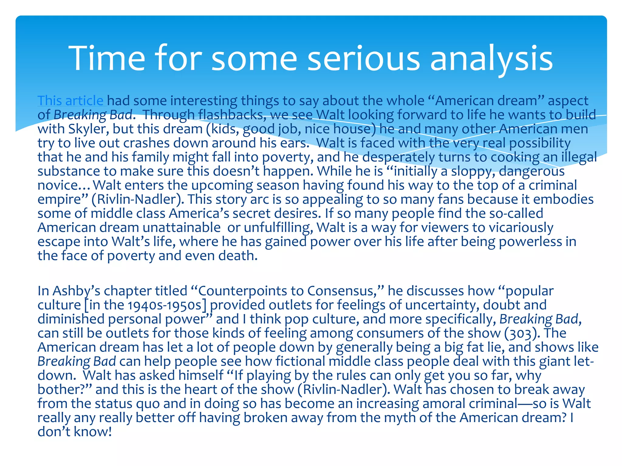 Time for some serious analysis
This article had some interesting things to say about the whole “American dream” aspect
of Breaking Bad. Through flashbacks, we see Walt looking forward to life he wants to build
with Skyler, but this dream (kids, good job, nice house) he and many other American men
try to live out crashes down around his ears. Walt is faced with the very real possibility
that he and his family might fall into poverty, and he desperately turns to cooking an illegal
substance to make sure this doesn’t happen. While he is “initially a sloppy, dangerous
novice…Walt enters the upcoming season having found his way to the top of a criminal
empire” (Rivlin-Nadler). This story arc is so appealing to so many fans because it embodies
some of middle class America’s secret desires. If so many people find the so-called
American dream unattainable or unfulfilling, Walt is a way for viewers to vicariously
escape into Walt’s life, where he has gained power over his life after being powerless in
the face of poverty and even death.

In Ashby’s chapter titled “Counterpoints to Consensus,” he discusses how “popular
culture [in the 1940s-1950s] provided outlets for feelings of uncertainty, doubt and
diminished personal power” and I think pop culture, and more specifically, Breaking Bad,
can still be outlets for those kinds of feeling among consumers of the show (303). The
American dream has let a lot of people down by generally being a big fat lie, and shows like
Breaking Bad can help people see how fictional middle class people deal with this giant let-
down. Walt has asked himself “If playing by the rules can only get you so far, why
bother?” and this is the heart of the show (Rivlin-Nadler). Walt has chosen to break away
from the status quo and in doing so has become an increasing amoral criminal—so is Walt
really any really better off having broken away from the myth of the American dream? I
don’t know!
 