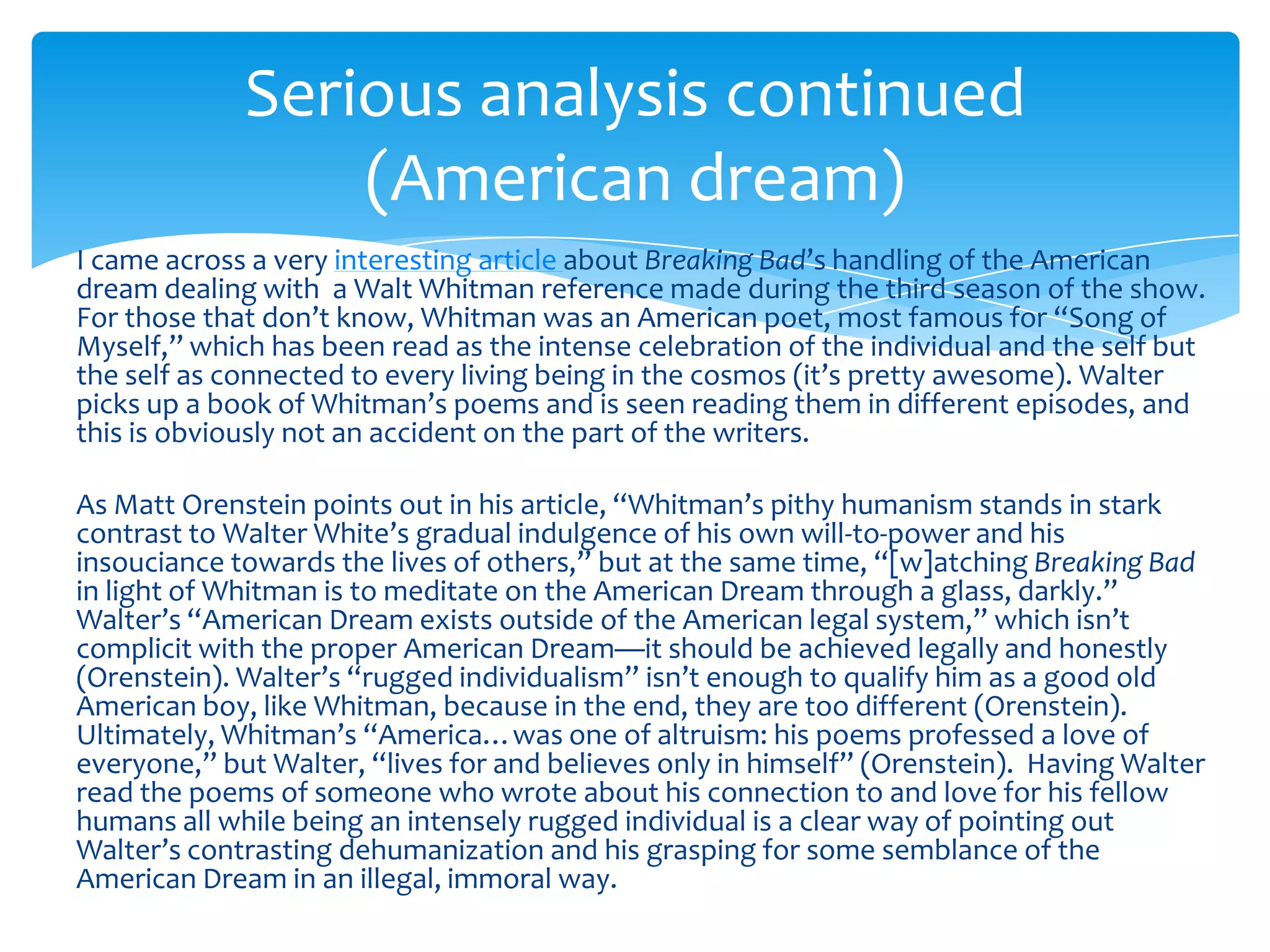 Serious analysis continued
                 (American dream)
I came across a very interesting article about Breaking Bad’s handling of the American
dream dealing with a Walt Whitman reference made during the third season of the show.
For those that don’t know, Whitman was an American poet, most famous for “Song of
Myself,” which has been read as the intense celebration of the individual and the self but
the self as connected to every living being in the cosmos (it’s pretty awesome). Walter
picks up a book of Whitman’s poems and is seen reading them in different episodes, and
this is obviously not an accident on the part of the writers.

As Matt Orenstein points out in his article, “Whitman’s pithy humanism stands in stark
contrast to Walter White’s gradual indulgence of his own will-to-power and his
insouciance towards the lives of others,” but at the same time, “[w]atching Breaking Bad
in light of Whitman is to meditate on the American Dream through a glass, darkly.”
Walter’s “American Dream exists outside of the American legal system,” which isn’t
complicit with the proper American Dream—it should be achieved legally and honestly
(Orenstein). Walter’s “rugged individualism” isn’t enough to qualify him as a good old
American boy, like Whitman, because in the end, they are too different (Orenstein).
Ultimately, Whitman’s “America…was one of altruism: his poems professed a love of
everyone,” but Walter, “lives for and believes only in himself” (Orenstein). Having Walter
read the poems of someone who wrote about his connection to and love for his fellow
humans all while being an intensely rugged individual is a clear way of pointing out
Walter’s contrasting dehumanization and his grasping for some semblance of the
American Dream in an illegal, immoral way.
 