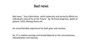 Bad news
Bad news: “ Any information which adversely and seriously affects an
individual’s view of his or her future” Eg: Terminal diagnosis, death of
patient, IUFD, lifelong illness etc.
An uncomfortable experience for both giver and receiver.
So, it’s a relative concept and should depend on the circumstances,
interpretation and reaction
 