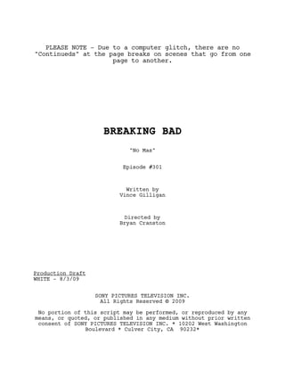 PLEASE NOTE - Due to a computer glitch, there are no
"Continueds" at the page breaks on scenes that go from one
                     page to another.




                     BREAKING BAD
                             "No Mas"


                           Episode #301



                            Written by
                          Vince Gilligan



                           Directed by
                          Bryan Cranston




Production Draft
WHITE - 8/3/09


                   SONY PICTURES TELEVISION INC.
                     All Rights Reserved © 2009

 No portion of this script may be performed, or reproduced by any
means, or quoted, or published in any medium without prior written
 consent of SONY PICTURES TELEVISION INC. * 10202 West Washington
               Boulevard * Culver City, CA 90232*
 