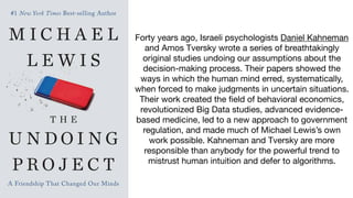 Forty years ago, Israeli psychologists Daniel Kahneman
and Amos Tversky wrote a series of breathtakingly
original studies undoing our assumptions about the
decision-making process. Their papers showed the
ways in which the human mind erred, systematically,
when forced to make judgments in uncertain situations.
Their work created the field of behavioral economics,
revolutionized Big Data studies, advanced evidence-
based medicine, led to a new approach to government
regulation, and made much of Michael Lewis’s own
work possible. Kahneman and Tversky are more
responsible than anybody for the powerful trend to
mistrust human intuition and defer to algorithms.
 