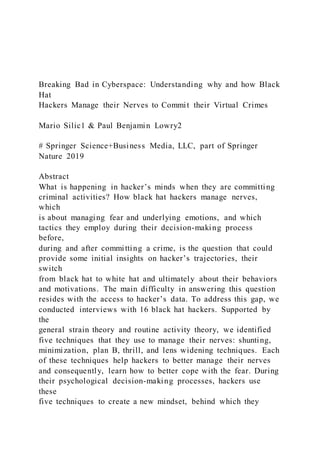Breaking Bad in Cyberspace: Understanding why and how Black
Hat
Hackers Manage their Nerves to Commit their Virtual Crimes
Mario Silic1 & Paul Benjamin Lowry2
# Springer Science+Business Media, LLC, part of Springer
Nature 2019
Abstract
What is happening in hacker’s minds when they are committing
criminal activities? How black hat hackers manage nerves,
which
is about managing fear and underlying emotions, and which
tactics they employ during their decision-making process
before,
during and after committing a crime, is the question that could
provide some initial insights on hacker’s trajectories, their
switch
from black hat to white hat and ultimately about their behaviors
and motivations. The main difficulty in answering this question
resides with the access to hacker’s data. To address this gap, we
conducted interviews with 16 black hat hackers. Supported by
the
general strain theory and routine activity theory, we identified
five techniques that they use to manage their nerves: shunting,
minimization, plan B, thrill, and lens widening techniques. Each
of these techniques help hackers to better manage their nerves
and consequently, learn how to better cope with the fear. During
their psychological decision-making processes, hackers use
these
five techniques to create a new mindset, behind which they
 