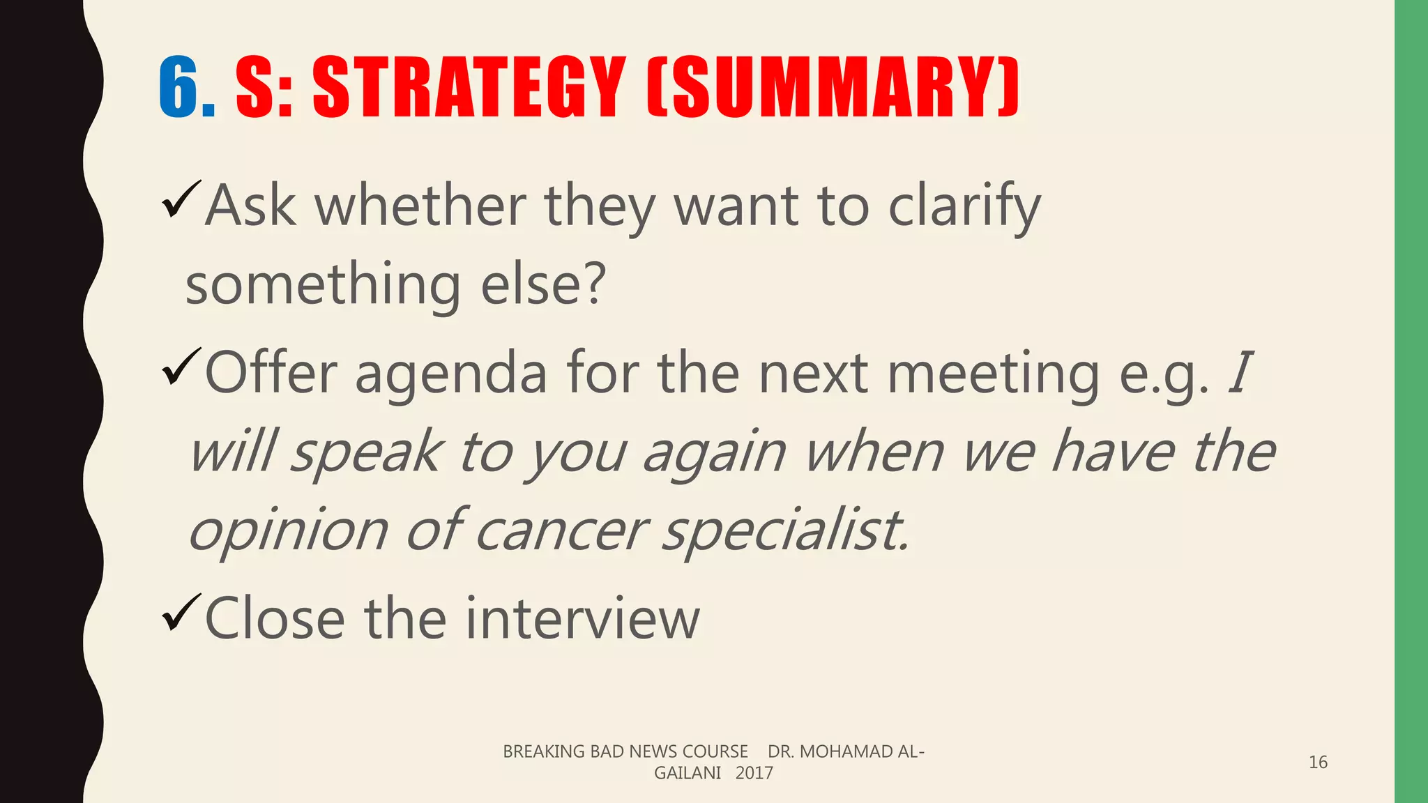 6. S: STRATEGY (SUMMARY)
Ask whether they want to clarify
something else?
Offer agenda for the next meeting e.g. I
will speak to you again when we have the
opinion of cancer specialist.
Close the interview
BREAKING BAD NEWS COURSE DR. MOHAMAD AL-
GAILANI 2017
16
 
