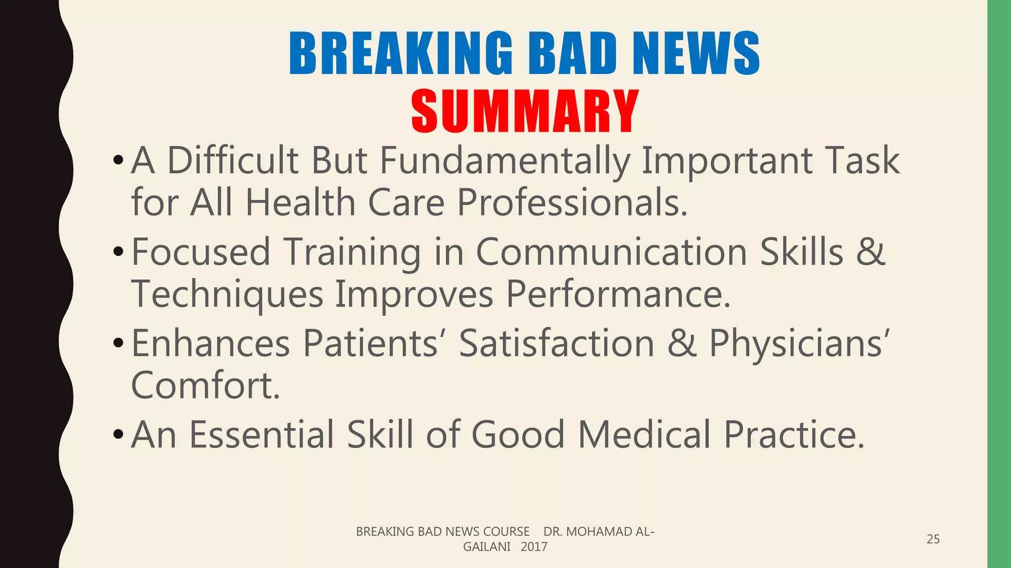 BREAKING BAD NEWS
SUMMARY
•A Difficult But Fundamentally Important Task
for All Health Care Professionals.
•Focused Training in Communication Skills &
Techniques Improves Performance.
•Enhances Patients’ Satisfaction & Physicians’
Comfort.
•An Essential Skill of Good Medical Practice.
BREAKING BAD NEWS COURSE DR. MOHAMAD AL-
GAILANI 2017
25
 