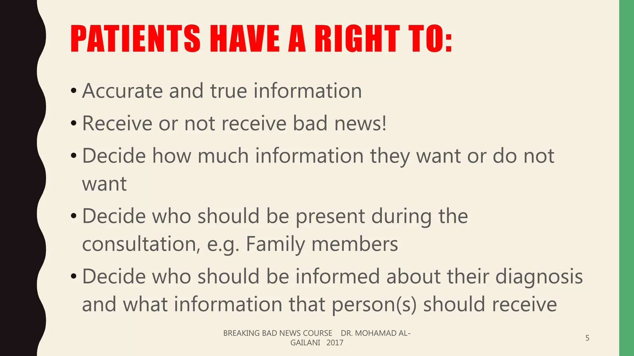 PATIENTS HAVE A RIGHT TO:
• Accurate and true information
• Receive or not receive bad news!
• Decide how much information they want or do not
want
• Decide who should be present during the
consultation, e.g. Family members
• Decide who should be informed about their diagnosis
and what information that person(s) should receive
BREAKING BAD NEWS COURSE DR. MOHAMAD AL-
GAILANI 2017
5
 