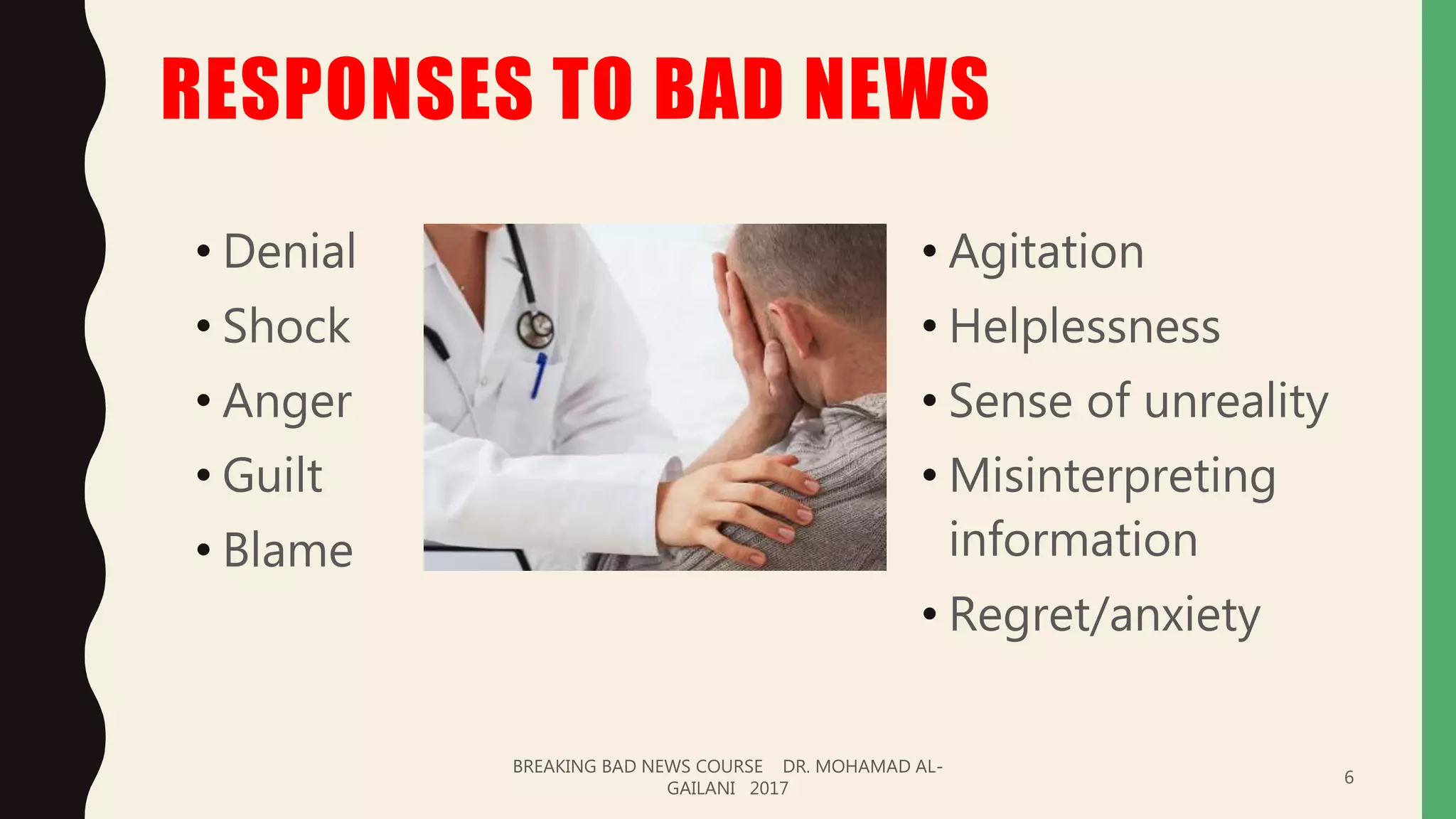 RESPONSES TO BAD NEWS
• Denial
• Shock
• Anger
• Guilt
• Blame
• Agitation
• Helplessness
• Sense of unreality
• Misinterpreting
information
• Regret/anxiety
BREAKING BAD NEWS COURSE DR. MOHAMAD AL-
GAILANI 2017
6
 
