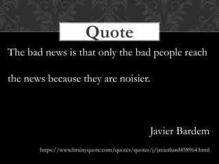 Quote
The bad news is that only the bad people reach
the news because they are noisier.
Javier Bardem
https://www.brainyquote.com/quotes/quotes/j/javierbard458964.html
 