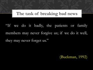 “If we do it badly, the patients or family
members may never forgive us; if we do it well,
they may never forget us.”
(Buckman, 1992)
The task of breaking bad news
 