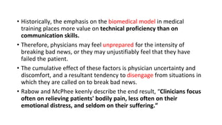 • Historically, the emphasis on the biomedical model in medical
training places more value on technical proficiency than on
communication skills.
• Therefore, physicians may feel unprepared for the intensity of
breaking bad news, or they may unjustifiably feel that they have
failed the patient.
• The cumulative effect of these factors is physician uncertainty and
discomfort, and a resultant tendency to disengage from situations in
which they are called on to break bad news.
• Rabow and McPhee keenly describe the end result, “Clinicians focus
often on relieving patients' bodily pain, less often on their
emotional distress, and seldom on their suffering.”
 