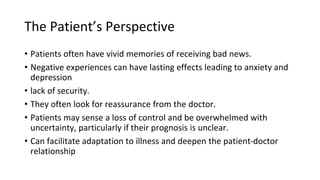The Patient’s Perspective
• Patients often have vivid memories of receiving bad news.
• Negative experiences can have lasting effects leading to anxiety and
depression
• lack of security.
• They often look for reassurance from the doctor.
• Patients may sense a loss of control and be overwhelmed with
uncertainty, particularly if their prognosis is unclear.
• Can facilitate adaptation to illness and deepen the patient-doctor
relationship
 